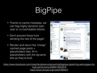 BigPipe
• Thanks to cache metadata, we
can ﬂag highly dynamic (per-
user or un-cacheable) blocks
• Don't prevent those from
sending the rest of the page!
• Render and return the "cheap"
cached page parts +
placeholders fast, ﬁll in
placeholders with the dynamic
bits as they're built
https://www.facebook.com/notes/facebook-engineering/bigpipe-pipelining-web-pages-for-
high-performance/389414033919
https://www.drupal.org/node/2469431
 