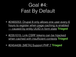 Goal #4: 
Fast By Default
• #2465053: Drupal 8 only allows one user every 6
hours to register when page caching is enabled
— caused by entity UUID in form state Triaged
• #2351015: Link CSRF tokens can be hijacked
when cached with insufﬁcient contexts Triaged
• #2454439: [META] Support PHP 7 Triaged
 