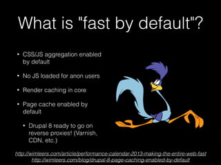 What is "fast by default"?
• CSS/JS aggregation enabled
by default
• No JS loaded for anon users
• Render caching in core
• Page cache enabled by
default
• Drupal 8 ready to go on
reverse proxies! (Varnish,
CDN, etc.)
http://wimleers.com/article/performance-calendar-2013-making-the-entire-web-fast
http://wimleers.com/blog/drupal-8-page-caching-enabled-by-default
 
