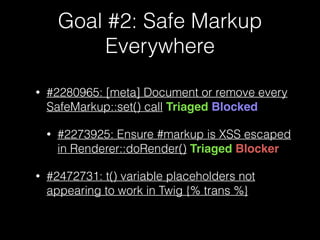 Goal #2: Safe Markup
Everywhere
• #2280965: [meta] Document or remove every
SafeMarkup::set() call Triaged Blocked
• #2273925: Ensure #markup is XSS escaped
in Renderer::doRender() Triaged Blocker
• #2472731: t() variable placeholders not
appearing to work in Twig {% trans %}
 