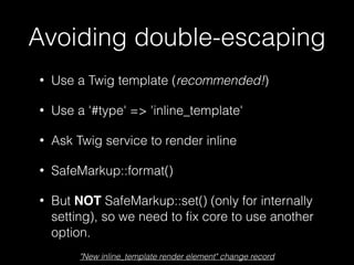Avoiding double-escaping
• Use a Twig template (recommended!)
• Use a '#type' => 'inline_template'
• Ask Twig service to render inline
• SafeMarkup::format()
• But NOT SafeMarkup::set() (only for internally
setting), so we need to ﬁx core to use another
option.
"New inline_template render element" change record
 
