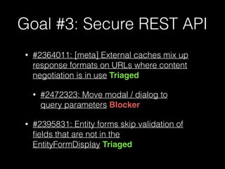 Goal #3: Secure REST API
• #2364011: [meta] External caches mix up
response formats on URLs where content
negotiation is in use Triaged
• #2472323: Move modal / dialog to
query parameters Blocker
• #2395831: Entity forms skip validation of
ﬁelds that are not in the
EntityFormDisplay Triaged
 