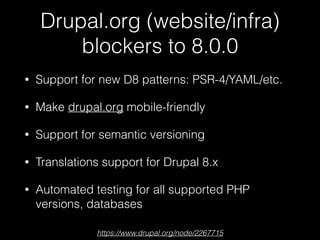 Drupal.org (website/infra)
blockers to 8.0.0
• Support for new D8 patterns: PSR-4/YAML/etc.
• Make drupal.org mobile-friendly
• Support for semantic versioning
• Translations support for Drupal 8.x
• Automated testing for all supported PHP
versions, databases
https://www.drupal.org/node/2267715
 