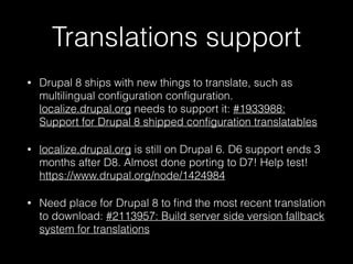 Translations support
• Drupal 8 ships with new things to translate, such as
multilingual conﬁguration conﬁguration.
localize.drupal.org needs to support it: #1933988:
Support for Drupal 8 shipped conﬁguration translatables
• localize.drupal.org is still on Drupal 6. D6 support ends 3
months after D8. Almost done porting to D7! Help test!
https://www.drupal.org/node/1424984
• Need place for Drupal 8 to ﬁnd the most recent translation
to download: #2113957: Build server side version fallback
system for translations
 