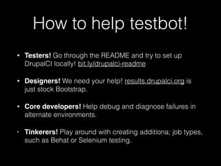 How to help testbot!
• Testers! Go through the README and try to set up
DrupalCI locally! bit.ly/drupalci-readme
• Designers! We need your help! results.drupalci.org is
just stock Bootstrap.
• Core developers! Help debug and diagnose failures in
alternate environments.
• Tinkerers! Play around with creating additiona; job types,
such as Behat or Selenium testing.
 