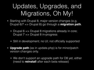 Updates, Upgrades, and
Migrations, Oh My!
• Starting with Drupal 8, major version changes (e.g.
Drupal 6/7 => Drupal 8) go through a migration path.
• Drupal 6 => Drupal 8 migrations already in core;
Drupal 7 => Drupal 8 in-progress
• Still in development; no UI; not ofﬁcially supported
• Upgrade path (as in update.php) is for minor/patch
version changes only.
• We don't support an upgrade path for D8 yet, either
(need to reinstall after each beta release)
 