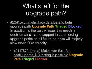 What's left for the  
upgrade path?
• #2341575: [meta] Provide a beta to beta
upgrade path Upgrade Path Triaged Blocked 
In addition to the below issue, this needs a
decision on when to support in core; forcing
upgrade paths on all future patches will majorly
slow down D8's velocity.
• #2447573: [meta] Make sure 8.x - 8.x
hook_update_N() testing is possible Upgrade
Path Triaged Blocker
 