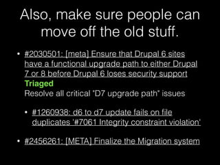 Also, make sure people can
move off the old stuff.
• #2030501: [meta] Ensure that Drupal 6 sites
have a functional upgrade path to either Drupal
7 or 8 before Drupal 6 loses security support
Triaged 
Resolve all critical "D7 upgrade path" issues
• #1260938: d6 to d7 update fails on ﬁle
duplicates '#7061 Integrity constraint violation'
• #2456261: [META] Finalize the Migration system
 