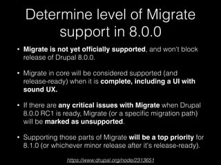 Determine level of Migrate
support in 8.0.0
• Migrate is not yet ofﬁcially supported, and won't block
release of Drupal 8.0.0.
• Migrate in core will be considered supported (and
release-ready) when it is complete, including a UI with
sound UX.
• If there are any critical issues with Migrate when Drupal
8.0.0 RC1 is ready, Migrate (or a speciﬁc migration path)
will be marked as unsupported.
• Supporting those parts of Migrate will be a top priority for
8.1.0 (or whichever minor release after it's release-ready).
https://www.drupal.org/node/2313651
 
