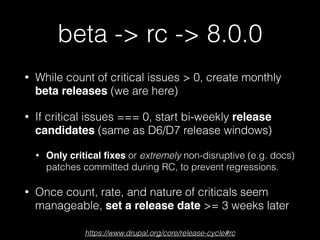 beta -> rc -> 8.0.0
• While count of critical issues > 0, create monthly
beta releases (we are here)
• If critical issues === 0, start bi-weekly release
candidates (same as D6/D7 release windows)
• Only critical ﬁxes or extremely non-disruptive (e.g. docs)
patches committed during RC, to prevent regressions.
• Once count, rate, and nature of criticals seem
manageable, set a release date >= 3 weeks later
https://www.drupal.org/core/release-cycle#rc
 