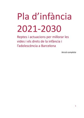 1
Pla d’infància
2021-2030
Reptes i actuacions per millorar les
vides i els drets de la infància i
l’adolescència a Barcelona
Versió completa
 