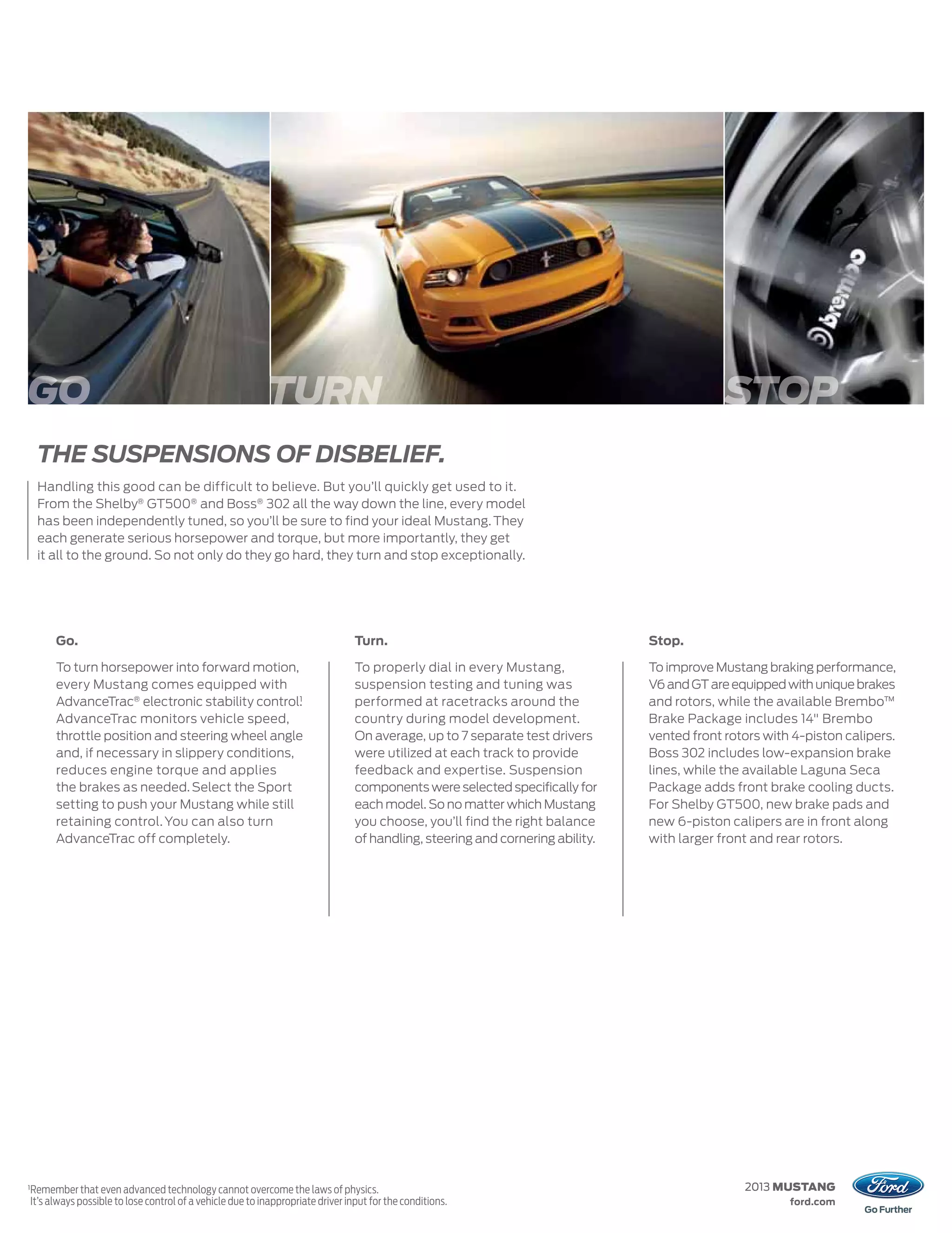 GO                                                            TURN                                                                              STOP
     THE SUSPENSIONS OF DISBELIEF.
     Handling this good can be difficult to believe. But you’ll quickly get used to it.
     From the Shelby® GT500® and Boss® 302 all the way down the line, every model
     has been independently tuned, so you’ll be sure to find your ideal Mustang. They
     each generate serious horsepower and torque, but more importantly, they get
     it all to the ground. So not only do they go hard, they turn and stop exceptionally.




          Go.                                                                       Turn.                                          Stop.

          To turn horsepower into forward motion,                                   To properly dial in every Mustang,             To improve Mustang braking performance,
          every Mustang comes equipped with                                         suspension testing and tuning was              V6 and GT are equipped with unique brakes
          AdvanceTrac® electronic stability control.1
                                                                                    performed at racetracks around the             and rotors, while the available Brembo™
          AdvanceTrac monitors vehicle speed,                                       country during model development.              Brake Package includes 14" Brembo
          throttle position and steering wheel angle                                On average, up to 7 separate test drivers      vented front rotors with 4-piston calipers.
          and, if necessary in slippery conditions,                                 were utilized at each track to provide         Boss 302 includes low-expansion brake
          reduces engine torque and applies                                         feedback and expertise. Suspension             lines, while the available Laguna Seca
          the brakes as needed. Select the Sport                                    components were selected specifically for      Package adds front brake cooling ducts.
          setting to push your Mustang while still                                  each model. So no matter which Mustang         For Shelby GT500, new brake pads and
          retaining control. You can also turn                                      you choose, you’ll find the right balance      new 6-piston calipers are in front along
          AdvanceTrac off completely.                                               of handling, steering and cornering ability.   with larger front and rear rotors.




1
    Remember that even advanced technology cannot overcome the laws of physics.                                                                    2013 MUSTANG
    It’s always possible to lose control of a vehicle due to inappropriate driver input for the conditions.                                                ford.com
 