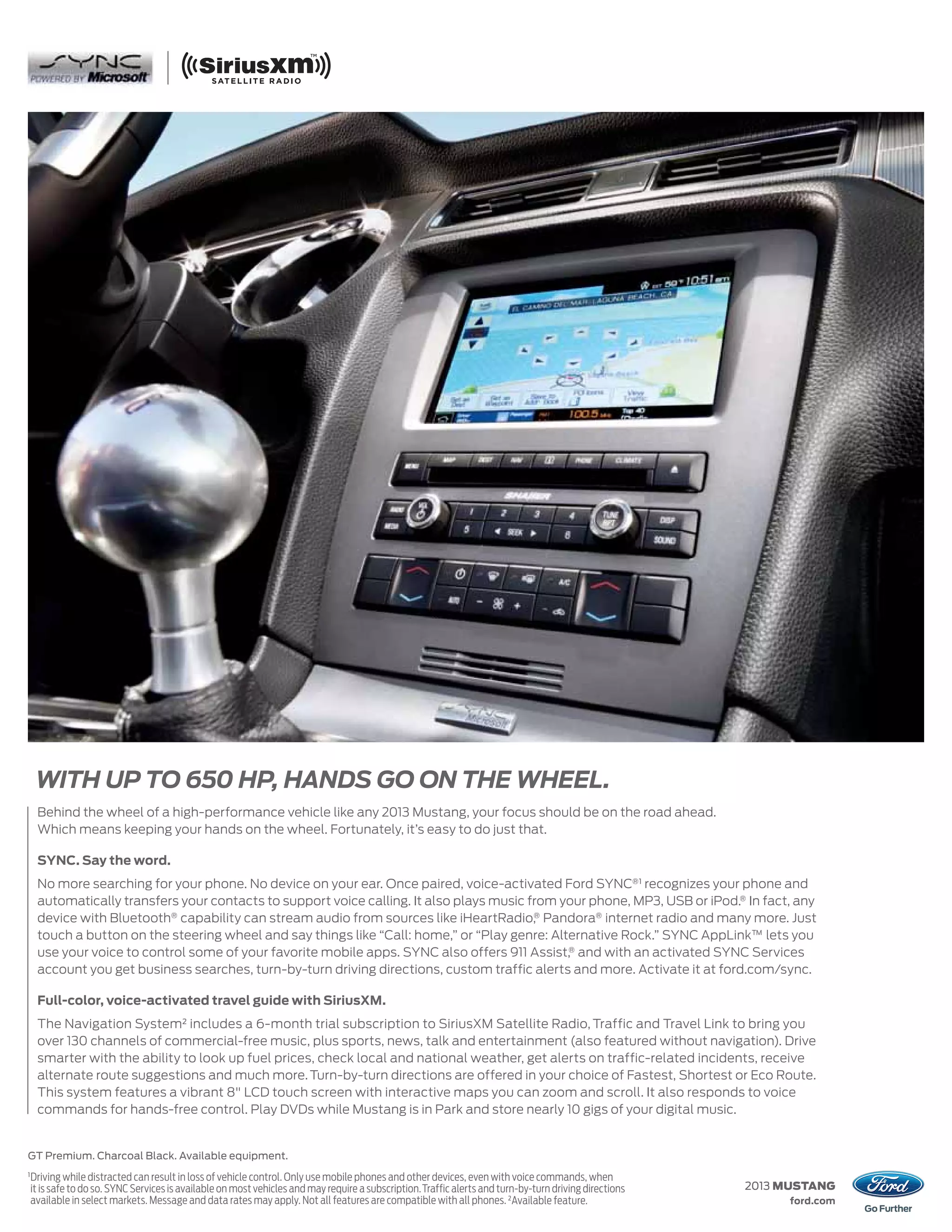 WITH UP TO 650 HP, HANDS GO ON THE WHEEL.
     Behind the wheel of a high-performance vehicle like any 2013 Mustang, your focus should be on the road ahead.
     Which means keeping your hands on the wheel. Fortunately, it’s easy to do just that.

     SYNC. Say the word.
     No more searching for your phone. No device on your ear. Once paired, voice-activated Ford SYNC®1 recognizes your phone and
     automatically transfers your contacts to support voice calling. It also plays music from your phone, MP3, USB or iPod.® In fact, any
     device with Bluetooth® capability can stream audio from sources like iHeartRadio,® Pandora® internet radio and many more. Just
     touch a button on the steering wheel and say things like “Call: home,” or “Play genre: Alternative Rock.” SYNC AppLink™ lets you
     use your voice to control some of your favorite mobile apps. SYNC also offers 911 Assist,® and with an activated SYNC Services
     account you get business searches, turn-by-turn driving directions, custom traffic alerts and more. Activate it at ford.com/sync.

     Full-color, voice-activated travel guide with SiriusXM.
     The Navigation System2 includes a 6-month trial subscription to SiriusXM Satellite Radio, Traffic and Travel Link to bring you
     over 130 channels of commercial-free music, plus sports, news, talk and entertainment (also featured without navigation). Drive
     smarter with the ability to look up fuel prices, check local and national weather, get alerts on traffic-related incidents, receive
     alternate route suggestions and much more. Turn-by-turn directions are offered in your choice of Fastest, Shortest or Eco Route.
     This system features a vibrant 8" LCD touch screen with interactive maps you can zoom and scroll. It also responds to voice
     commands for hands-free control. Play DVDs while Mustang is in Park and store nearly 10 gigs of your digital music.


GT Premium. Charcoal Black. Available equipment.
1
    Driving while distracted can result in loss of vehicle control. Only use mobile phones and other devices, even with voice commands, when
    it is safe to do so. SYNC Services is available on most vehicles and may require a subscription. Traffic alerts and turn-by-turn driving directions   2013 MUSTANG
    available in select markets. Message and data rates may apply. Not all features are compatible with all phones. 2Available feature.                        ford.com
 