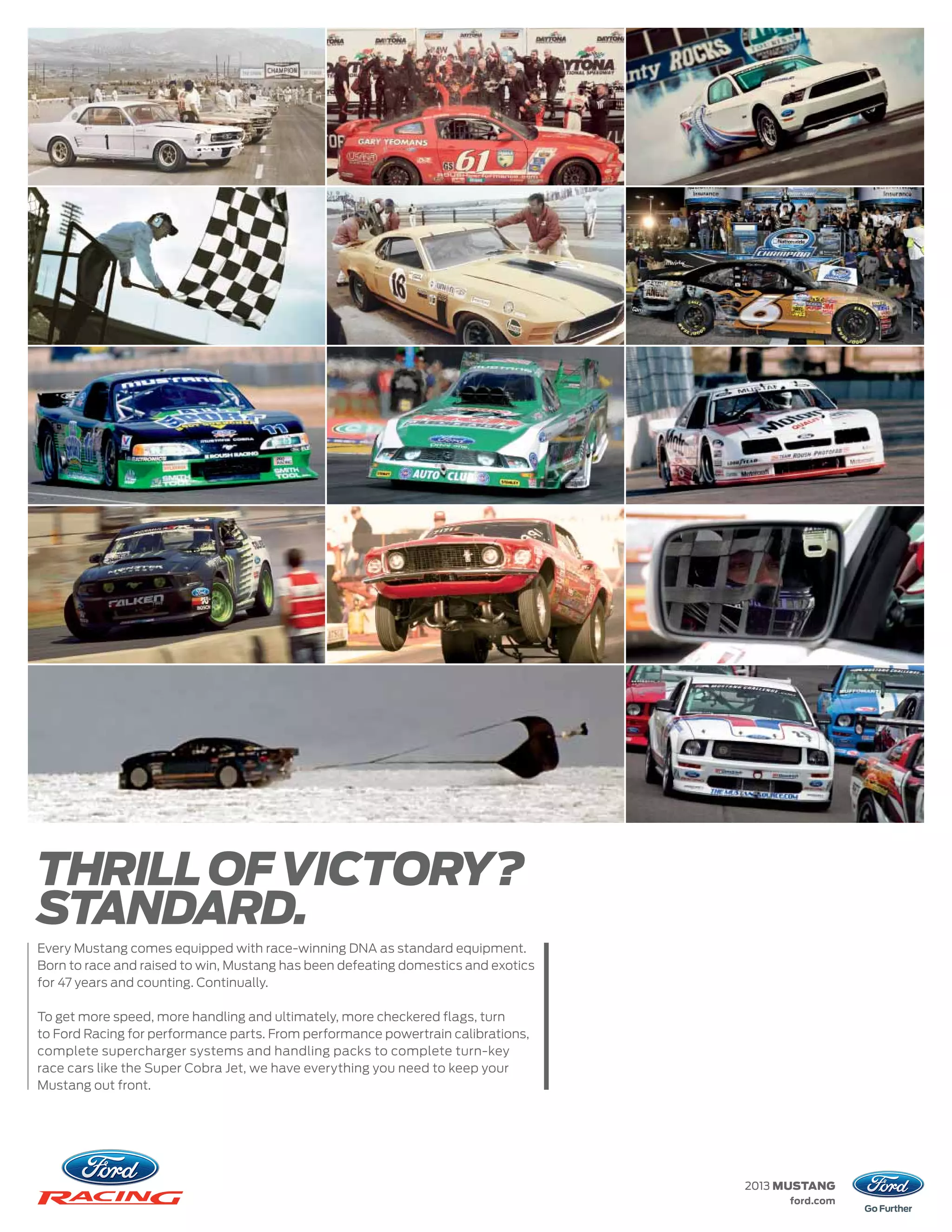 THRILL OF VICTORY?
STANDARD.
Every Mustang comes equipped with race-winning DNA as standard equipment.
Born to race and raised to win, Mustang has been defeating domestics and exotics
for 47 years and counting. Continually.

To get more speed, more handling and ultimately, more checkered flags, turn
to Ford Racing for performance parts. From performance powertrain calibrations,
complete supercharger systems and handling packs to complete turn-key
race cars like the Super Cobra Jet, we have everything you need to keep your
Mustang out front.




                                                                                   2013 MUSTANG
                                                                                        ford.com
 
