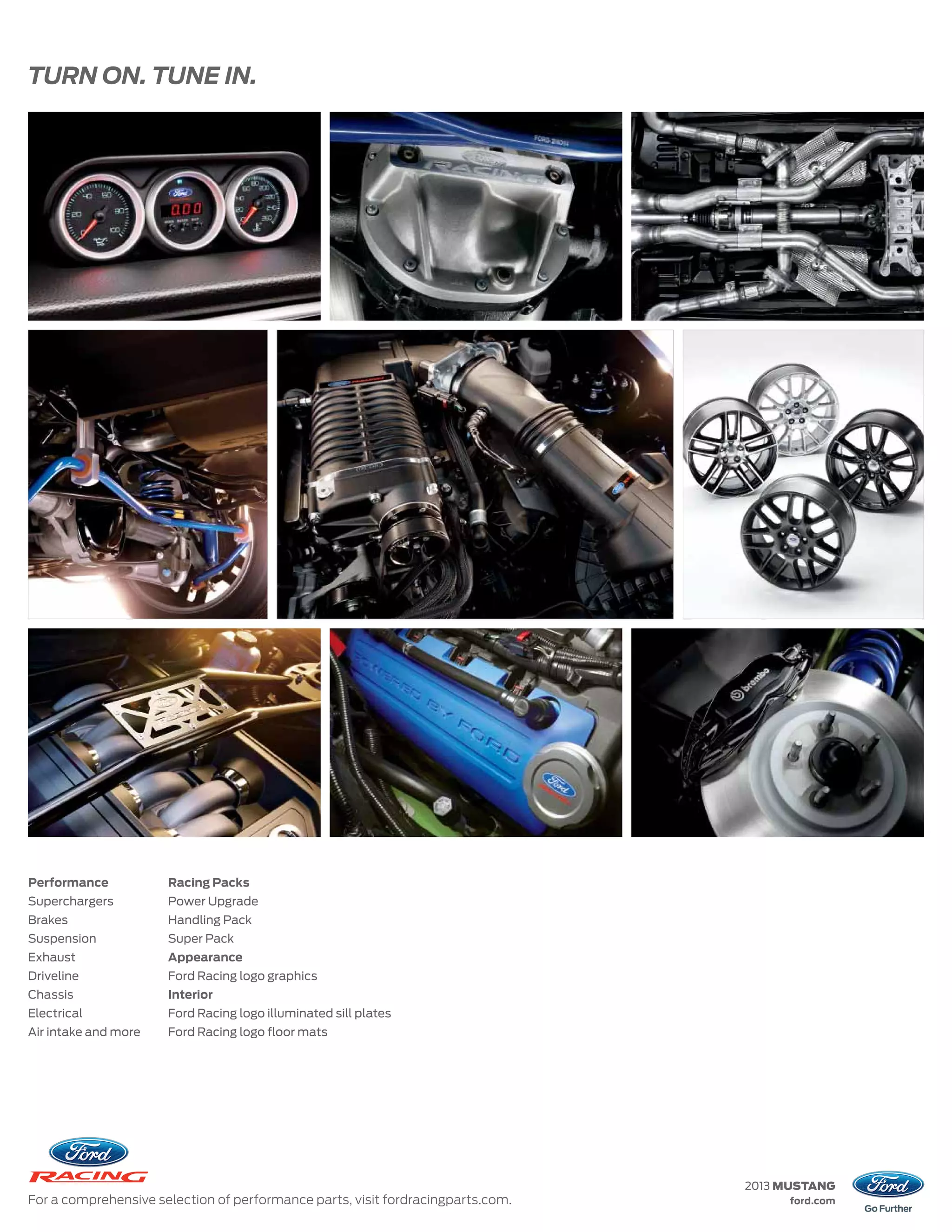 TURN ON. TUNE IN.




Performance           Racing Packs
Superchargers         Power Upgrade
Brakes                Handling Pack
Suspension            Super Pack
Exhaust               Appearance
Driveline             Ford Racing logo graphics
Chassis               Interior
Electrical            Ford Racing logo illuminated sill plates
Air intake and more   Ford Racing logo floor mats




                                                                                 2013 MUSTANG
For a comprehensive selection of performance parts, visit fordracingparts.com.        ford.com
 
