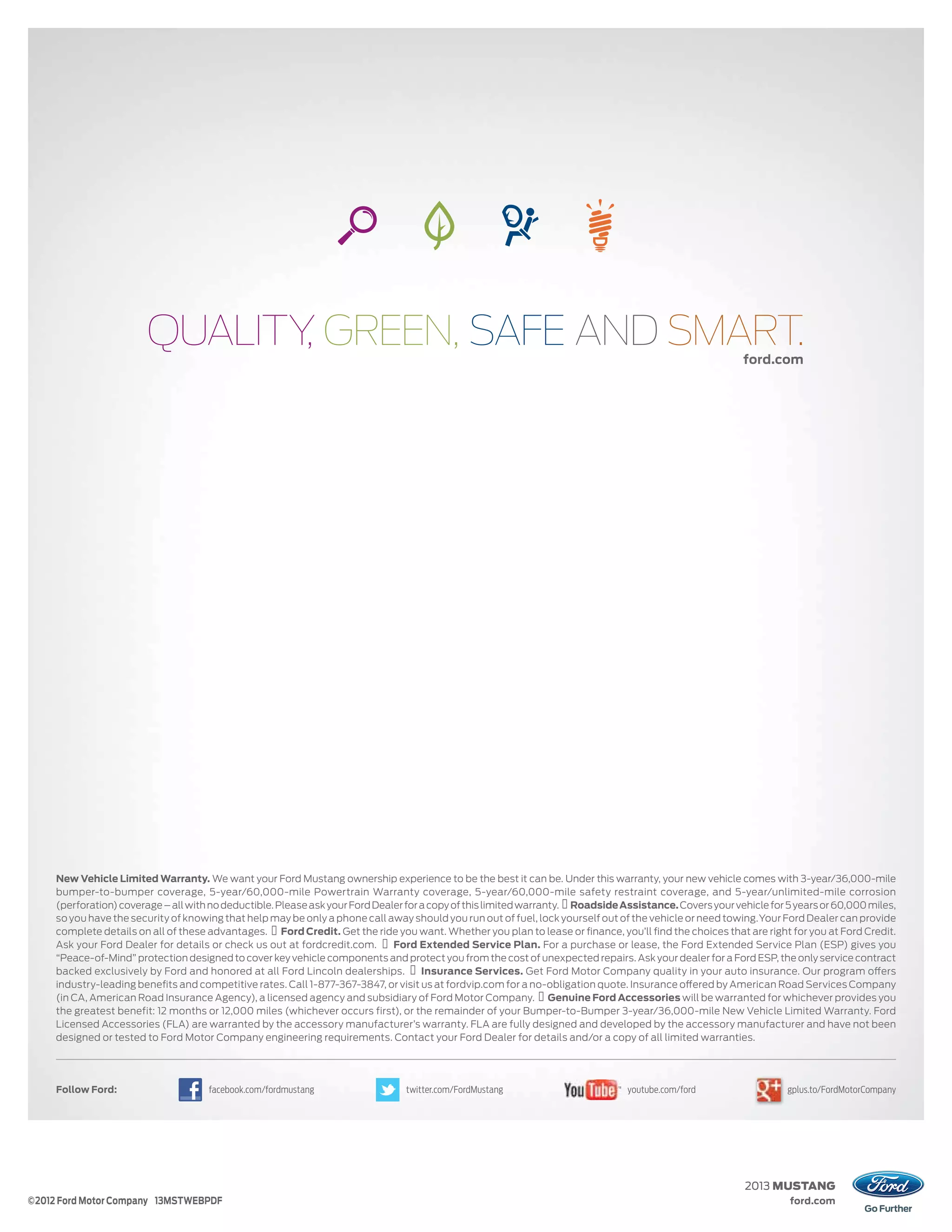 ford.com
                                                                                                                                                          ford.com




     New Vehicle Limited Warranty. We want your Ford Mustang ownership experience to be the best it can be. Under this warranty, your new vehicle comes with 3-year/36,000-mile
     bumper-to-bumper coverage, 5-year/60,000-mile Powertrain Warranty coverage, 5-year/60,000-mile safety restraint coverage, and 5-year/unlimited-mile corrosion
     (perforation) coverage – all with no deductible. Please ask your Ford Dealer for a copy of this limited warranty. Roadside Assistance. Covers your vehicle for 5 years or 60,000 miles,
     so you have the security of knowing that help may be only a phone call away should you run out of fuel, lock yourself out of the vehicle or need towing. Your Ford Dealer can provide
     complete details on all of these advantages. Ford Credit. Get the ride you want. Whether you plan to lease or ﬁnance, you’ll ﬁnd the choices that are right for you at Ford Credit.
     Ask your Ford Dealer for details or check us out at fordcredit.com.       Ford Extended Service Plan. For a purchase or lease, the Ford Extended Service Plan (ESP) gives you
     “Peace-of-Mind” protection designed to cover key vehicle components and protect you from the cost of unexpected repairs. Ask your dealer for a Ford ESP, the only service contract
     backed exclusively by Ford and honored at all Ford Lincoln dealerships.          Insurance Services. Get Ford Motor Company quality in your auto insurance. Our program offers
     industry-leading beneﬁts and competitive rates. Call 1-877-367-3847, or visit us at fordvip.com for a no-obligation quote. Insurance offered by American Road Services Company
     (in CA, American Road Insurance Agency), a licensed agency and subsidiary of Ford Motor Company. Genuine Ford Accessories will be warranted for whichever provides you
     the greatest benefit: 12 months or 12,000 miles (whichever occurs first), or the remainder of your Bumper-to-Bumper 3-year/36,000-mile New Vehicle Limited Warranty. Ford
     Licensed Accessories (FLA) are warranted by the accessory manufacturer’s warranty. FLA are fully designed and developed by the accessory manufacturer and have not been
     designed or tested to Ford Motor Company engineering requirements. Contact your Ford Dealer for details and/or a copy of all limited warranties.




     Follow Ford:                     facebook.com/fordmustang                   twitter.com/FordMustang                         youtube.com/ford                   gplus.to/FordMotorCompany




                                                                                                                                                           2013 MUSTANG
©2012 Ford Motor Company 13MSTWEBPDF                                                                                                                                ford.com
 