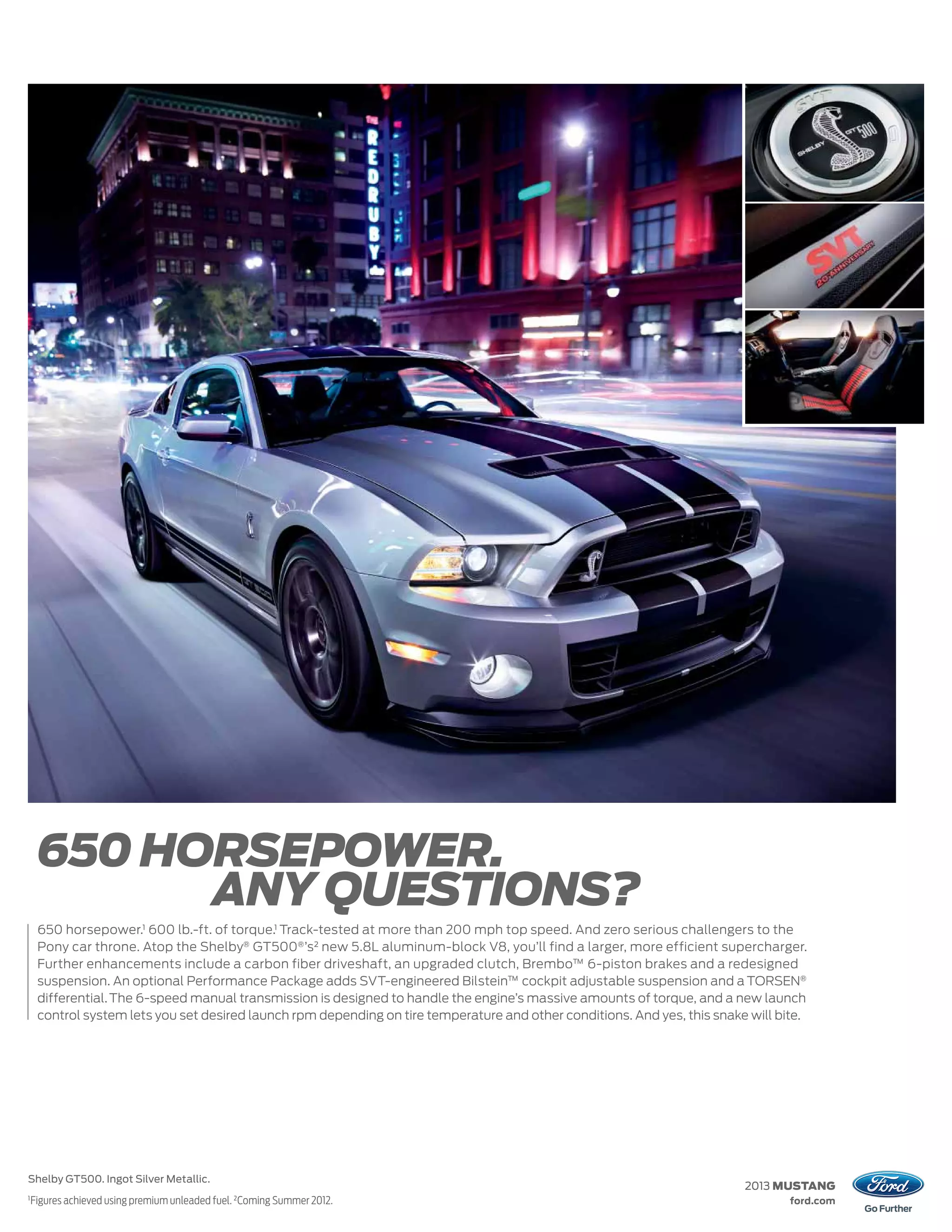 650 HORSEPOWER.
           ANY QUESTIONS?
     650 horsepower.1 600 lb.-ft. of torque.1 Track-tested at more than 200 mph top speed. And zero serious challengers to the
     Pony car throne. Atop the Shelby® GT500® ’s 2 new 5.8L aluminum-block V8, you’ll find a larger, more efficient supercharger.
     Further enhancements include a carbon fiber driveshaft, an upgraded clutch, Brembo™ 6-piston brakes and a redesigned
     suspension. An optional Performance Package adds SVT-engineered Bilstein™ cockpit adjustable suspension and a TORSEN®
     differential. The 6-speed manual transmission is designed to handle the engine’s massive amounts of torque, and a new launch
     control system lets you set desired launch rpm depending on tire temperature and other conditions. And yes, this snake will bite.




Shelby GT500. Ingot Silver Metallic.
                                                                                                                           2013 MUSTANG
1
    Figures achieved using premium unleaded fuel. 2 Coming Summer 2012.                                                            ford.com
 