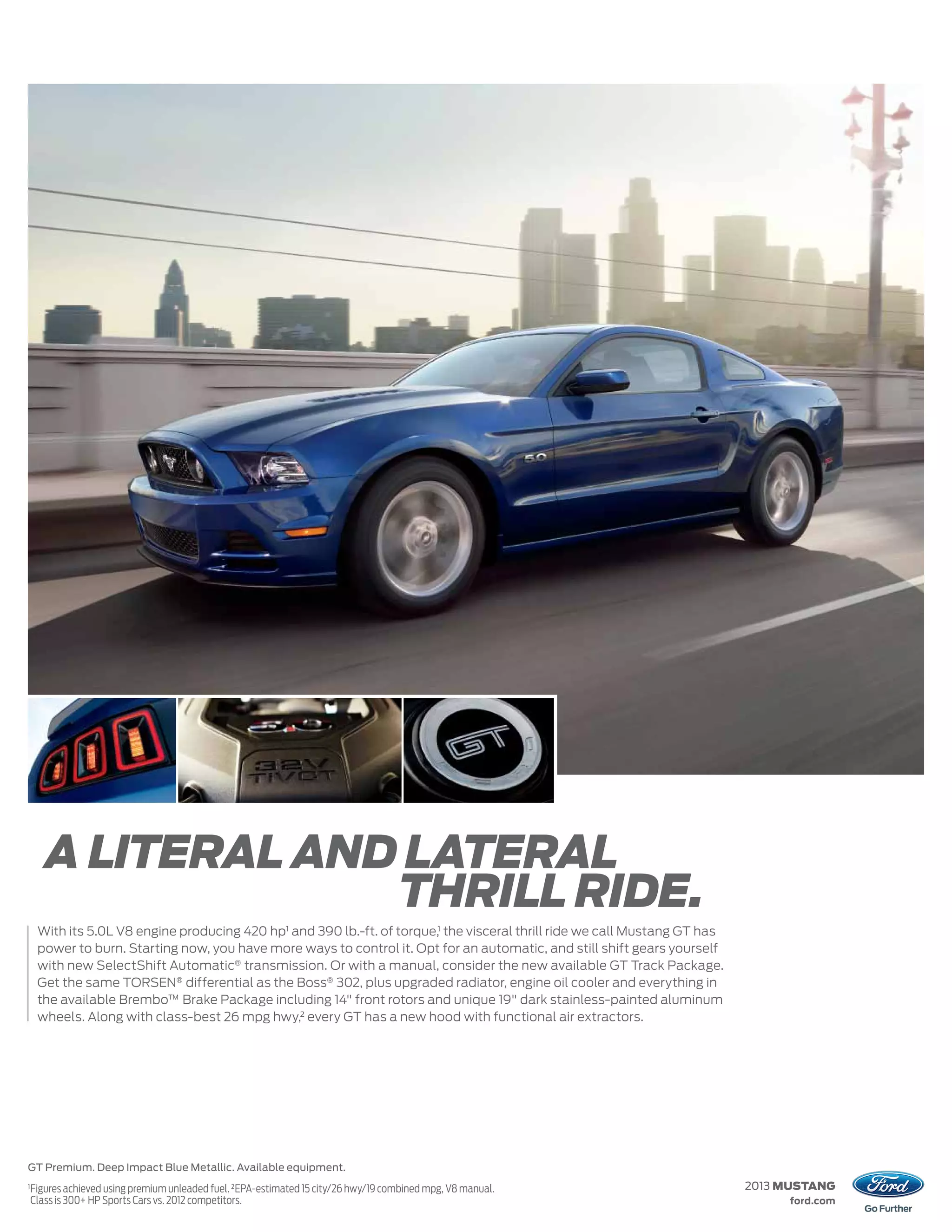 A LITERAL AND LATERAL
                    THRILL RIDE.
     With its 5.0L V8 engine producing 420 hp1 and 390 lb.-ft. of torque,1 the visceral thrill ride we call Mustang GT has
     power to burn. Starting now, you have more ways to control it. Opt for an automatic, and still shift gears yourself
     with new SelectShift Automatic® transmission. Or with a manual, consider the new available GT Track Package.
     Get the same TORSEN® differential as the Boss® 302, plus upgraded radiator, engine oil cooler and everything in
     the available Brembo™ Brake Package including 14" front rotors and unique 19" dark stainless-painted aluminum
     wheels. Along with class-best 26 mpg hwy,2 every GT has a new hood with functional air extractors.




GT Premium. Deep Impact Blue Metallic. Available equipment.
1
    Figures achieved using premium unleaded fuel. 2 EPA-estimated 15 city/26 hwy/19 combined mpg, V8 manual.                 2013 MUSTANG
    Class is 300+ HP Sports Cars vs. 2012 competitors.                                                                            ford.com
 