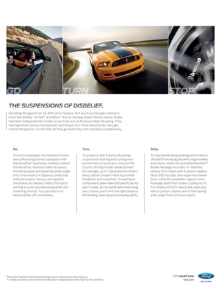 GO                                                            TURN                                                                              STOP
     THE SUSPENSIONS OF DISBELIEF.
     Handling this good can be difficult to believe. But you’ll quickly get used to it.
     From the Shelby® GT500® and Boss® 302 all the way down the line, every model
     has been independently tuned, so you’ll be sure to find your ideal Mustang. They
     each generate serious horsepower and torque, but more importantly, they get
     it all to the ground. So not only do they go hard, they turn and stop exceptionally.




          Go.                                                                       Turn.                                          Stop.

          To turn horsepower into forward motion,                                   To properly dial in every Mustang,             To improve Mustang braking performance,
          every Mustang comes equipped with                                         suspension testing and tuning was              V6 and GT are equipped with unique brakes
          AdvanceTrac® electronic stability control.1
                                                                                    performed at racetracks around the             and rotors, while the available Brembo™
          AdvanceTrac monitors vehicle speed,                                       country during model development.              Brake Package includes 14" Brembo
          throttle position and steering wheel angle                                On average, up to 7 separate test drivers      vented front rotors with 4-piston calipers.
          and, if necessary in slippery conditions,                                 were utilized at each track to provide         Boss 302 includes low-expansion brake
          reduces engine torque and applies                                         feedback and expertise. Suspension             lines, while the available Laguna Seca
          the brakes as needed. Select the Sport                                    components were selected specifically for      Package adds front brake cooling ducts.
          setting to push your Mustang while still                                  each model. So no matter which Mustang         For Shelby GT500, new brake pads and
          retaining control. You can also turn                                      you choose, you’ll find the right balance      new 6-piston calipers are in front along
          AdvanceTrac off completely.                                               of handling, steering and cornering ability.   with larger front and rear rotors.




1
    Remember that even advanced technology cannot overcome the laws of physics.                                                                    2013 MUSTANG
    It’s always possible to lose control of a vehicle due to inappropriate driver input for the conditions.                                                ford.com
 