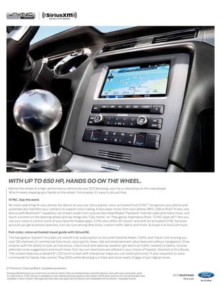 WITH UP TO 650 HP, HANDS GO ON THE WHEEL.
     Behind the wheel of a high-performance vehicle like any 2013 Mustang, your focus should be on the road ahead.
     Which means keeping your hands on the wheel. Fortunately, it’s easy to do just that.

     SYNC. Say the word.
     No more searching for your phone. No device on your ear. Once paired, voice-activated Ford SYNC®1 recognizes your phone and
     automatically transfers your contacts to support voice calling. It also plays music from your phone, MP3, USB or iPod.® In fact, any
     device with Bluetooth® capability can stream audio from sources like iHeartRadio,® Pandora® internet radio and many more. Just
     touch a button on the steering wheel and say things like “Call: home,” or “Play genre: Alternative Rock.” SYNC AppLink™ lets you
     use your voice to control some of your favorite mobile apps. SYNC also offers 911 Assist,® and with an activated SYNC Services
     account you get business searches, turn-by-turn driving directions, custom traffic alerts and more. Activate it at ford.com/sync.

     Full-color, voice-activated travel guide with SiriusXM.
     The Navigation System2 includes a 6-month trial subscription to SiriusXM Satellite Radio, Traffic and Travel Link to bring you
     over 130 channels of commercial-free music, plus sports, news, talk and entertainment (also featured without navigation). Drive
     smarter with the ability to look up fuel prices, check local and national weather, get alerts on traffic-related incidents, receive
     alternate route suggestions and much more. Turn-by-turn directions are offered in your choice of Fastest, Shortest or Eco Route.
     This system features a vibrant 8" LCD touch screen with interactive maps you can zoom and scroll. It also responds to voice
     commands for hands-free control. Play DVDs while Mustang is in Park and store nearly 10 gigs of your digital music.


GT Premium. Charcoal Black. Available equipment.
1
    Driving while distracted can result in loss of vehicle control. Only use mobile phones and other devices, even with voice commands, when
    it is safe to do so. SYNC Services is available on most vehicles and may require a subscription. Traffic alerts and turn-by-turn driving directions   2013 MUSTANG
    available in select markets. Message and data rates may apply. Not all features are compatible with all phones. 2Available feature.                        ford.com
 