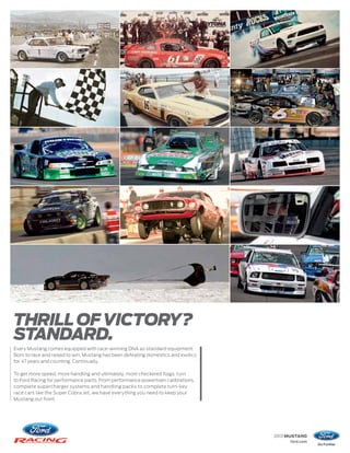 THRILL OF VICTORY?
STANDARD.
Every Mustang comes equipped with race-winning DNA as standard equipment.
Born to race and raised to win, Mustang has been defeating domestics and exotics
for 47 years and counting. Continually.

To get more speed, more handling and ultimately, more checkered flags, turn
to Ford Racing for performance parts. From performance powertrain calibrations,
complete supercharger systems and handling packs to complete turn-key
race cars like the Super Cobra Jet, we have everything you need to keep your
Mustang out front.




                                                                                   2013 MUSTANG
                                                                                        ford.com
 