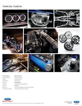 TURN ON. TUNE IN.




Performance           Racing Packs
Superchargers         Power Upgrade
Brakes                Handling Pack
Suspension            Super Pack
Exhaust               Appearance
Driveline             Ford Racing logo graphics
Chassis               Interior
Electrical            Ford Racing logo illuminated sill plates
Air intake and more   Ford Racing logo floor mats




                                                                                 2013 MUSTANG
For a comprehensive selection of performance parts, visit fordracingparts.com.        ford.com
 