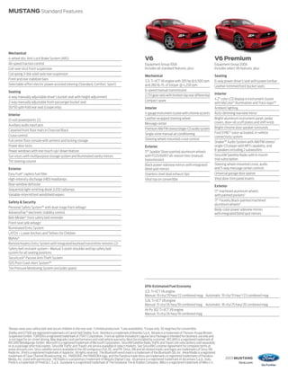 MUSTANG Standard Features




Mechanical
4-wheel disc Anti-Lock Brake System (ABS)                                                                       V6                                                       V6 Premium
All-speed traction control                                                                                      Equipment Group 100A                                     Equipment Group 200A
Coil-over strut front suspension                                                                                Includes all standard features, plus:                    Includes select V6 features, plus:
Coil spring 3-link solid-axle rear suspension
                                                                                                                Mechanical                                               Seating
Front and rear stabilizer bars
                                                                                                                3.7L Ti-VCT V6 engine with 305 hp @ 6,500 rpm            6-way power driver’s seat with power lumbar
Selectable-effort electric power-assisted steering (Standard, Comfort, Sport)                                   and 280 lb.-ft. of torque @ 4,250 rpm                    Leather-trimmed front bucket seats
Seating                                                                                                         6-speed manual transmission
                                                                                                                2.73:1 gear ratio with limited-slip rear differential    Interior
4-way manually adjustable driver’s bucket seat with height adjustment
                                                                                                                Compact spare                                            4.2" color LCD display in instrument cluster
2-way manually adjustable front-passenger bucket seat                                                                                                                    with MyColor ® illumination and Track Apps™
50/50 split-fold rear seat (coupe only)                                                                         Interior                                                 Ambient lighting
Interior                                                                                                        4-gauge instrument cluster with chrome accents           Auto-dimming rearview mirror
12-volt powerpoints (2)                                                                                         Leather-wrapped steering wheel                           Bright-aluminum instrument panel, pedal
                                                                                                                Message center                                           covers, door-sill scuff plates and shift knob
Auxiliary audio input jack
                                                                                                                Premium AM/FM stereo/single-CD audio system              Bright-chrome door speaker surrounds
Carpeted front floor mats in Charcoal Black
                                                                                                                Single-zone manual air conditioning                      Ford SYNC® voice-activated, in-vehicle
Cruise control                                                                                                                                                           connectivity system
Full center floor console with armrest and locking storage                                                      Steering wheel-mounted cruise control
                                                                                                                                                                         Shaker™ Audio System with AM/FM stereo/
Power door locks                                                                                                Exterior                                                 single-CD player with MP3 capability, and
Power windows with one-touch-up/-down feature                                                                                                                            8 speakers including 2 subwoofers
                                                                                                                17" Sparkle Silver-painted aluminum wheels
Sun visors with multipurpose storage system and illuminated vanity mirrors                                      with P225/60R17 all-season tires (manual                 SiriusXM Satellite Radio with 6-month
                                                                                                                transmission)                                            trial subscription
Tilt steering column
                                                                                                                Black power sideview mirrors with integrated             Steering wheel-mounted cruise, audio
Exterior                                                                                                        blind spot mirrors                                       and 5-way message center controls
Easy Fuel® capless fuel filler                                                                                  Stainless steel dual exhaust tips                        Universal garage door opener
High-intensity discharge (HID) headlamps                                                                        Vinyl top on convertible                                 Vinyl door-trim panel inserts
Rear-window defroster                                                                                                                                                    Exterior
Sequential light-emitting diode (LED) taillamps                                                                                                                          17" machined aluminum wheels
Variable-intermittent windshield wipers                                                                                                                                  with painted pockets2
                                                                                                                                                                         17" Foundry Black-painted machined
Safety & Security
                                                                                                                                                                         aluminum wheels3
Personal Safety System™ with dual-stage front airbags1
                                                                                                                                                                         Body-color power sideview mirrors
AdvanceTrac® electronic stability control                                                                                                                                with integrated blind spot mirrors
Belt-Minder ® front safety belt reminder
Front-seat side airbags1
Illuminated Entry System
LATCH – Lower Anchors and Tethers for Children
MyKey ®
Remote Keyless Entry System with integrated keyhead transmitter remotes (2)
Safety belt restraint system – Manual 3-point shoulder and lap safety belt
system for all seating positions
SecuriLock® Passive Anti-Theft System
SOS Post-Crash Alert System™
Tire Pressure Monitoring System (excludes spare)




                                                                                                                EPA-Estimated Fuel Economy
                                                                                                                3.7L Ti-VCT V6 engine
                                                                                                                Manual 19 city/29 hwy/22 combined mpg Automatic 19 city/31 hwy 4/23 combined mpg
                                                                                                                5.0L Ti-VCT V8 engine
                                                                                                                Manual 15 city/26 hwy/19 combined mpg Automatic 18 city/25 hwy/20 combined mpg
                                                                                                                Hi-Po 302 Ti-VCT V8 engine
                                                                                                                Manual 15 city/26 hwy/19 combined mpg


1
 Always wear your safety belt and secure children in the rear seat. 2 Limited production. 3 Late availability. 4 Coupe only. 30 mpg hwy for convertible.
Shelby and GT500 are registered trademarks of Carroll Hall Shelby Trust. Brembo is a trademark of Brembo S.p.A. Bilstein is a trademark of Thyssen-Krupp Bilstein
Suspension GmbH. TORSEN is a registered trademark of JTEKT Corporation. Front air splitter included in Laguna Seca Package is intended for racetrack use only and
is not legal for on-street driving. May degrade crash performance and void vehicle warranty. Must be installed by customer. RECARO is a registered trademark of
RECARO Beteiligungs-GmbH. Microsoft is a registered trademark of Microsoft Corporation. SiriusXM Satellite Radio, Traffic and Travel Link subscriptions sold separately
or as a package after trial expires. SiriusXM Traffic and Travel Link service available in select markets. See SiriusXM Customer Agreement for complete terms at
www.siriusxm.com. Sirius satellite service available in the 48 contiguous USA, DC, and PR. Sirius, XM and all related marks and logos are trademarks of Sirius XM
Radio Inc. iPod is a registered trademark of Apple Inc. All rights reserved. The Bluetooth word mark is a trademark of the Bluetooth SIG, Inc. iHeartRadio is a registered
trademark of Clear Channel Broadcasting, Inc. PANDORA, the PANDORA logo, and the Pandora trade dress are trademarks or registered trademarks of Pandora
Media, Inc. Used with permission. HD Radio is a proprietary trademark of iBiquity Digital Corp. Alcantara is a registered trademark of Alcantara S.p.A., Italy.                  2013 MUSTANG
Pirelli is a trademark of Pirelli & C. S.p.A. Goodyear is a registered trademark of The Goodyear Tire & Rubber Company. Miko is a registered trademark of Miko s.r.l.                      ford.com
 