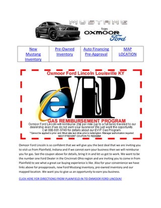 New                  Pre-Owned             Auto Financing                MAP
     Mustang                 Inventory             Pre-Approval               LOCATION
    Inventory




Oxmoor Ford Lincoln is so confident that we will give you the best deal that we are inviting you
to visit us from Plainfield, Indiana and if we cannot earn your business then we will reimburse
you for gas. See the coupon above for details, bring it in and let us got to work. We want to be
the number one Ford Dealer in the Cincinnati Ohio region and are inviting you to come in from
Plainfield to see what a great car buying experience is like. Also for your convenience we have
links above for preapprovals, new Ford Mustang inventory, pre-owned inventory and our
mapped location. We want you to give us an opportunity to earn you business.

CLICK HERE FOR DIRECTIONS FROM PLAINFIELD IN TO OXMOOR FORD LINCOLN!
 