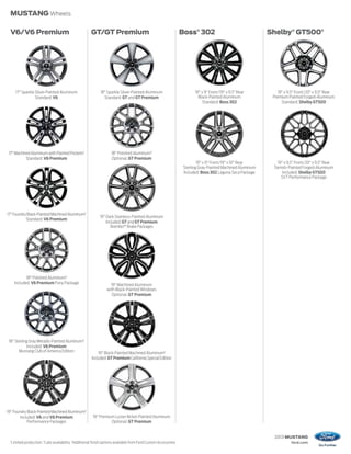 MUSTANG Wheels

 V6/V6 Premium                                          GT/GT Premium                                              Boss® 302                                  Shelby® GT500®




       17" Sparkle Silver-Painted Aluminum                    18" Sparkle Silver-Painted Aluminum                         19" x 9" Front/19" x 9.5" Rear          19" x 9.5" Front/20" x 9.5" Rear
                   Standard: V6                                 Standard: GT and GT Premium                                 Black-Painted Aluminum             Premium Painted Forged-Aluminum
                                                                                                                               Standard: Boss 302                   Standard: Shelby GT500




 17" Machined Aluminum with Painted Pockets1                         18" Polished Aluminum3
           Standard: V6 Premium                                      Optional: GT Premium
                                                                                                                            19" x 9" Front/19" x 10" Rear        19" x 9.5" Front/20" x 9.5" Rear
                                                                                                                    Sterling Gray-Painted Machined Aluminum    Tarnish-Painted Forged-Aluminum
                                                                                                                    Included: Boss 302 Laguna Seca Package          Included: Shelby GT500
                                                                                                                                                                   SVT Performance Package




17" Foundry Black-Painted Machined Aluminum2
                                                              19" Dark Stainless-Painted Aluminum
           Standard: V6 Premium
                                                                  Included: GT and GT Premium
                                                                     Brembo™ Brake Packages




              18" Polished Aluminum3
       Included: V6 Premium Pony Package                             19" Machined Aluminum
                                                                   with Black-Painted Windows
                                                                     Optional: GT Premium




 18" Sterling Gray Metallic-Painted Aluminum3
            Included: V6 Premium
       Mustang Club of America Edition                       19" Black-Painted Machined Aluminum3
                                                         Included: GT Premium California Special Edition




19" Foundry Black-Painted Machined Aluminum3
        Included: V6 and V6 Premium                       19" Premium Luster Nickel-Painted Aluminum
            Performance Packages                                    Optional: GT Premium


                                                                                                                                                               2013 MUSTANG
 1
     Limited production. 2 Late availability. 3Additional finish options available from Ford Custom Accessories.                                                         ford.com
 