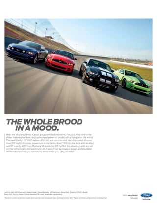 THE WHOLE BROOD
       IN A MOOD.
     Meet the Mustang family. A good group with bad intentions. For 2013, they take to the
     street meaner than ever, led by the most powerful production V8 engine in the world.1
     The new Shelby® GT500® delivers 650 hp2 and boasts a test track top speed of more
     than 200 mph. Of course, power runs in the family. Boss® 302 hits the track with 444 hp,2
     and GT is up to 420.2 Even Mustang V6 produces 305 hp. But the advancements are not
     limited to the engine compartment. All 4 sport more aggressive design, and standard
     HID headlamps help you see what’s destined for your LED taillamps.




Left to right: GT Premium. Deep Impact Blue Metallic. V6 Premium. Race Red. Shelby GT500. Black.
Boss 302. Gotta Have It Green Metallic Tri-coat. Available equipment.
                                                                                                                                               2013 MUSTANG
1
    Based on current production models and manufacturer horsepower data. Coming Summer 2012. 2 Figures achieved using premium unleaded fuel.        ford.com
 
