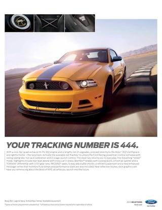 YOUR TRACKING NUMBER IS 444.
     With a 444-hp,1 quad-exhaust Hi-Po 302 engine and a lengthy list of upgrades, proceed directly to the Boss ® 302’s birthplace
     and rightful home – the race track. Activate the available red TracKey2 to unlock the Ford Racing powertrain control software with
     rolling loping idle, full race calibration and 2-stage launch control. The silver key returns you to everyday, fire-breathing “street”
     mode. Highlights include rear seat delete with cross-car X-brace, Brembo™ brakes with cooling ducts, a front air splitter and a
     TORSEN® differential with 3.73:1 gear ratio. RECARO® seats, 5-way adjustable shocks, a refined suspension and a new enhanced
     message center that monitors fluid temps and performance stats are also included. New reflective hockey stick graphics will
     have you reminiscing about the Boss of 1970, all while you launch into the future.




Boss 302. Laguna Seca. School Bus Yellow. Available equipment.
                                                                                                                               2013 MUSTANG
1
    Figures achieved using premium unleaded fuel. 2 Software purchase and activation required after registration of vehicle.        ford.com
 