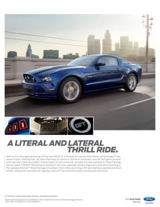 A LITERAL AND LATERAL
                    THRILL RIDE.
     With its 5.0L V8 engine producing 420 hp1 and 390 lb.-ft. of torque,1 the visceral thrill ride we call Mustang GT has
     power to burn. Starting now, you have more ways to control it. Opt for an automatic, and still shift gears yourself
     with new SelectShift Automatic® transmission. Or with a manual, consider the new available GT Track Package.
     Get the same TORSEN® differential as the Boss® 302, plus upgraded radiator, engine oil cooler and everything in
     the available Brembo™ Brake Package including 14" front rotors and unique 19" dark stainless-painted aluminum
     wheels. Along with class-best 26 mpg hwy,2 every GT has a new hood with functional air extractors.




GT Premium. Deep Impact Blue Metallic. Available equipment.
1
    Figures achieved using premium unleaded fuel. 2 EPA-estimated 15 city/26 hwy/19 combined mpg, V8 manual.                 2013 MUSTANG
    Class is 300+ HP Sports Cars vs. 2012 competitors.                                                                            ford.com
 