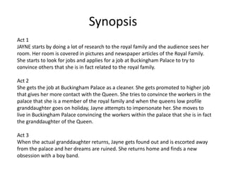 Synopsis 
Act 1 
JAYNE starts by doing a lot of research to the royal family and the audience sees her 
room. Her room is covered in pictures and newspaper articles of the Royal Family. 
She starts to look for jobs and applies for a job at Buckingham Palace to try to 
convince others that she is in fact related to the royal family. 
Act 2 
She gets the job at Buckingham Palace as a cleaner. She gets promoted to higher job 
that gives her more contact with the Queen. She tries to convince the workers in the 
palace that she is a member of the royal family and when the queens low profile 
granddaughter goes on holiday, Jayne attempts to impersonate her. She moves to 
live in Buckingham Palace convincing the workers within the palace that she is in fact 
the granddaughter of the Queen. 
Act 3 
When the actual granddaughter returns, Jayne gets found out and is escorted away 
from the palace and her dreams are ruined. She returns home and finds a new 
obsession with a boy band. 
 