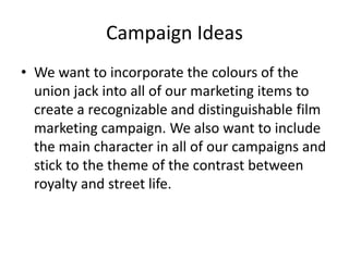 Campaign Ideas 
• We want to incorporate the colours of the 
union jack into all of our marketing items to 
create a recognizable and distinguishable film 
marketing campaign. We also want to include 
the main character in all of our campaigns and 
stick to the theme of the contrast between 
royalty and street life. 
 