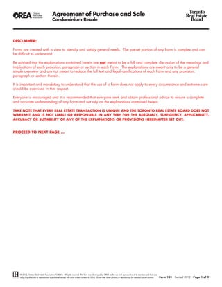 Agreement of Purchase and Sale                                                                                                                       Toronto
                                                                                                                                                                                              Real Estate
                                          Condominium Resale                                                                                                                                    Board



DISCLAIMER:

Forms are created with a view to identify and satisfy general needs. The pre-set portion of any Form is complex and can
be difficult to understand.

Be advised that the explanations contained herein are not meant to be a full and complete discussion of the meanings and
implications of each provision, paragraph or section in each Form. The explanations are meant only to be a general
simple overview and are not meant to replace the full text and legal ramifications of each Form and any provision,
paragraph or section therein.

It is important and mandatory to understand that the use of a Form does not apply to every circumstance and extreme care
should be exercised in that respect.

Everyone is encouraged and it is recommended that everyone seek and obtain professional advice to ensure a complete
and accurate understanding of any Form and not rely on the explanations contained herein.

TAKE NOTE THAT EVERY REAL ESTATE TRANSACTION IS UNIQUE AND THE TORONTO REAL ESTATE BOARD DOES NOT
WARRANT AND IS NOT LIABLE OR RESPONSIBLE IN ANY WAY FOR THE ADEQUACY, SUFFICIENCY, APPLICABILITY,
ACCURACY OR SUITABILITY OF ANY OF THE EXPLANATIONS OR PROVISIONS HEREINAFTER SET OUT.



PROCEED TO NEXT PAGE ...




    © 2012, Ontario Real Estate Association (“OREA”). All rights reserved. This form was developed by OREA for the use and reproduction of its members and licensees
    only. Any other use or reproduction is prohibited except with prior written consent of OREA. Do not alter when printing or reproducing the standard pre-set portion.   Form 101   Revised 2012   Page 1 of 9
 