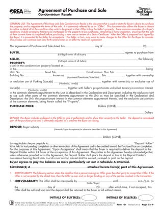 Agreement of Purchase and Sale                                                                                                                       Toronto
                                                                                                                                                                                               Real Estate
                                           Condominium Resale                                                                                                                                    Board

GENERAL USE: The Agreement of Purchase and Sale Condominium Resale is the document that is used to state the Buyer’s desire to purchase
the property, and to negotiate the terms of the sale. It is commonly referred to as an “Offer”. This document also allows the Buyer a chance
to outline in detail all of the conditions they wish to be placed in their Offer to buy the Seller’s property. Some common examples of a Buyer’s
conditions include arranging financing (a mortgage) for the property to be purchased, completing a home inspection, ensuring that the sale
of their current home is completed before purchasing a new one or review of a Status Certificate. After the Offer is prepared and signed by
the Buyer, it is presented to the Seller for acceptance. The Seller, in turn, may want to make changes to the Offer for the Buyer to consider.
This process can continue back and forth several times in an effort to reach an agreement.

This Agreement of Purchase and Sale dated this.................................... day of ................................................ 20.........

BUYER,..............................................................................................................................., agrees to purchase from
                                                                           (Full legal names of all Buyers)

SELLER,..............................................................................................................................................., the following
                                                         (Full legal names of all Sellers)
PROPERTY:
a unit in the condominium property located at..............................................................................................................
in the...............................................................................................................................................................being
Unit No. ........................... Level No. ................................. Condominium Plan No. ..............................................
Building No. ................................. known as ............................................. No. ...................... together with ownership
                                                                                         (Apartment/Townhouse/Suite/Unit)

or exclusive use of Parking Space(s) ........................................................, together with ownership or exclusive use of
                                                                             (Number(s), Level(s))

Locker(s) ........................................................, together with Seller's proportionate undivided tenancy-in-common interest
                          (Number(s), Level(s))
in the common elements appurtenant to the Unit as described in the Declaration and Description including the exclusive right
to use such other parts of the common elements appurtenant to the Unit as may be specified in the Declaration and
Description: the Unit, the proportionate interest in the common elements appurtenant thereto, and the exclusive use portions
of the common elements, being herein called the "Property".
PURCHASE PRICE:                                                                                                                             Dollars (CDN$).............................................

.....................................................................................................................................................................Dollars

DEPOSIT: The Buyer includes a deposit in the Offer to give it authenticity and to show their sincerity to the Seller. The deposit is considered
part of the purchase price and is ultimately adjusted as a credit to the Buyer on closing.

DEPOSIT: Buyer submits ..........................................................................................................................................
                                                                     (Herewith/Upon Acceptance/as otherwise described in this Agreement)


................................................................................................................. Dollars (CDN$).......................................

by negotiable cheque payable to........................................................................................................ “Deposit Holder”
to be held in trust pending completion or other termination of this Agreement and to be credited toward the Purchase Price on completion.
For the purposes of this Agreement, “Upon Acceptance” shall mean that the Buyer is required to deliver the deposit to the
Deposit Holder within 24 hours of the acceptance of this Agreement. The parties to this Agreement hereby acknowledge that,
unless otherwise provided for in this Agreement, the Deposit Holder shall place the deposit in trust in the Deposit Holder’s
non-interest bearing Real Estate Trust Account and no interest shall be earned, received or paid on the deposit.
Buyer agrees to pay the balance as more particularly set out in Schedule A attached.
SCHEDULE(S) A......................................................................attached hereto form(s) part of this Agreement.

1.   IRREVOCABILITY: The following section states the deadline that a person making an Offer gives the other party to accept their Offer. If the
     Offer is not accepted by the stated time, then the Offer is over and no longer binding on any of the parties involved in the transaction.

1. IRREVOCABILITY: This Offer shall be irrevocable by .......................................... until ....................... a.m./p.m. on
                                                                                                                          (Seller/Buyer)

     the .................................. day of ................................................ 20........., after which time, if not accepted, this
     Offer shall be null and void and the deposit shall be returned to the Buyer in full without interest.

                                                             INITIALS OF BUYER(S):                                                                        INITIALS OF SELLER(S):
     © 2012, Ontario Real Estate Association (“OREA”). All rights reserved. This form was developed by OREA for the use and reproduction of its members and licensees
     only. Any other use or reproduction is prohibited except with prior written consent of OREA. Do not alter when printing or reproducing the standard pre-set portion.   Form 101   Revised 2012   Page 2 of 9
 
