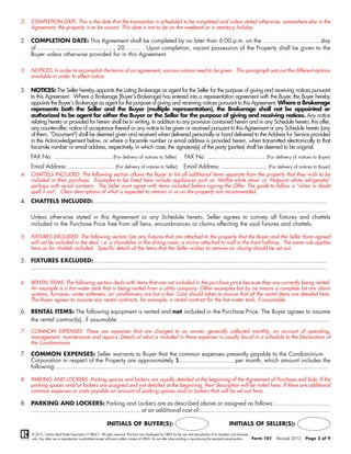 2.   COMPLETION DATE: This is the date that the transaction is scheduled to be completed and unless stated otherwise, somewhere else in the
     Agreement, the property is to be vacant. This date is not to be on the weekend or a statutory holiday.

2. COMPLETION DATE: This Agreement shall be completed by no later than 6:00 p.m. on the ................................ day
   of ..........................................., 20......... . Upon completion, vacant possession of the Property shall be given to the
   Buyer unless otherwise provided for in this Agreement.

3.   NOTICES: In order to accomplish the terms of an agreement, various notices need to be given. This paragraph sets out the different options
     available in order to effect notice.

3. NOTICES: The Seller hereby appoints the Listing Brokerage as agent for the Seller for the purpose of giving and receiving notices pursuant
   to this Agreement. Where a Brokerage (Buyer’s Brokerage) has entered into a representation agreement with the Buyer, the Buyer hereby
   appoints the Buyer’s Brokerage as agent for the purpose of giving and receiving notices pursuant to this Agreement. Where a Brokerage
   represents both the Seller and the Buyer (multiple representation), the Brokerage shall not be appointed or
   authorized to be agent for either the Buyer or the Seller for the purpose of giving and receiving notices. Any notice
   relating hereto or provided for herein shall be in writing. In addition to any provision contained herein and in any Schedule hereto, this offer,
   any counter-offer, notice of acceptance thereof or any notice to be given or received pursuant to this Agreement or any Schedule hereto (any
   of them, “Document”) shall be deemed given and received when delivered personally or hand delivered to the Address for Service provided
   in the Acknowledgement below, or where a facsimile number or email address is provided herein, when transmitted electronically to that
   facsimile number or email address, respectively, in which case, the signature(s) of the party (parties) shall be deemed to be original.
     FAX No. .................................. (For delivery of notices to Seller)                                      FAX No. .................................. (For delivery of notices to Buyer)
     Email Address: ........................... (For delivery of notices to Seller)                                     Email Address: ........................... (For delivery of notices to Buyer)
4.   CHATTELS INCLUDED: The following section allows the Buyer to list all additional items separate from the property that they wish to be
     included in their purchase. Examples to be listed here include appliances such as ‘Moffat white stove’ or ‘Hotpoint white refrigerator’
     perhaps with serial numbers. The Seller must agree with items included before signing the Offer. The guide to follow is “when in doubt
     spell it out”. Clear descriptions of what is expected to remain in or on the property are recommended.
4. CHATTELS INCLUDED:.....................................................................................................................................
     ........................................................................................................................................................................
     Unless otherwise stated in this Agreement or any Schedule hereto, Seller agrees to convey all fixtures and chattels
     included in the Purchase Price free from all liens, encumbrances or claims affecting the said fixtures and chattels.

5.   FIXTURES EXCLUDED: The following section lists any fixtures that are attached to the property that the Buyer and the Seller have agreed
     will not be included in the deal, i.e. a chandelier in the dining room, a mirror attached to wall in the front hallway. The same rule applies
     here as for chattels included. Specific details of the items that the Seller wishes to remove on closing should be set out.

5. FIXTURES EXCLUDED:.....................................................................................................................................
   ........................................................................................................................................................................

6.   RENTAL ITEMS: The following section deals with items that are not included in the purchase price because they are currently being rented.
     An example is a hot water tank that is being rented from a utility company. Other examples but by no means a complete list are alarm
     systems, furnaces, water softeners, air conditioners are but a few. Care should taken to ensure that all the rental items are detailed here.
     The Buyer agrees to assume any rental contracts, for example, a rental contract for the hot water tank, if assumable.

6. RENTAL ITEMS: The following equipment is rented and not included in the Purchase Price. The Buyer agrees to assume
   the rental contract(s), if assumable: .......................................................................................................................

7.   COMMON EXPENSES: These are expenses that are charged to an owner, generally collected monthly, on account of operating,
     management, maintenance and repairs. Details of what is included in these expenses is usually found in a schedule to the Declaration of
     the Condominium.

7. COMMON EXPENSES: Seller warrants to Buyer that the common expenses presently payable to the Condominium
   Corporation in respect of the Property are approximately $................................per month, which amount includes the
   following:...........................................................................................................................................................

8.   PARKING AND LOCKERS: Parking spaces and lockers are usually detailed at the beginning of the Agreement of Purchase and Sale. If the
     parking spaces and/or lockers are assigned and not detailed at the beginning, their description will be noted here. If there are additional
     common expenses or costs payable on account of parking spaces and/or lockers that will be set out here.

8. PARKING AND LOCKERS: Parking and Lockers are as described above or assigned as follows:................................
   .............................................................. at an additional cost of:..........................................................................

                                                              INITIALS OF BUYER(S):                                                                        INITIALS OF SELLER(S):
      © 2012, Ontario Real Estate Association (“OREA”). All rights reserved. This form was developed by OREA for the use and reproduction of its members and licensees
      only. Any other use or reproduction is prohibited except with prior written consent of OREA. Do not alter when printing or reproducing the standard pre-set portion.   Form 101   Revised 2012   Page 3 of 9
 