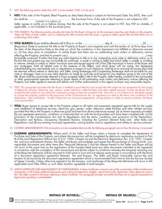 9.   HST: The following section states how HST is to be treated, if HST is to be paid.

9. HST: If the sale of the Property (Real Property as described above) is subject to Harmonized Sales Tax (HST), then such
   tax shall be .................................................... the Purchase Price. If the sale of the Property is not subject to HST,
                                       (included in/in addition to)
     Seller agrees to certify on or before closing, that the sale of the Property is not subject to HST. Any HST on chattels, if
     applicable, is not included in the purchase price.
10. TITLE SEARCH: The following section provides the times for the Buyer’s lawyer to do the necessary searches and checks on the property.
    These will likely include matters such as checking the title to ensure that the buyer is going to obtain good title and that there are no
    outstanding work orders.

10. TITLE SEARCH: Buyer shall be allowed until 6:00 p.m. on the ........................... day of...................................., 20.......,
    (Requisition Date) to examine the title to the Property at Buyer’s own expense and until the earlier of: (i) thirty days from
    the later of the Requisition Date or the date on which the conditions in this Agreement are fulfilled or otherwise waived
    or; (ii) five days prior to completion, to satisfy Buyer that there are no outstanding work orders or deficiency notices
    affecting the Property, and that its present use (.................................................................................................) may
    be lawfully continued. If within that time any valid objection to title or to any outstanding work order or deficiency notice, or to
    the fact the said present use may not lawfully be continued, is made in writing to Seller and which Seller is unable or unwilling
    to remove, remedy or satisfy or obtain insurance save and except against risk of fire (Title Insurance) in favour of the Buyer and
    any mortgagee, (with all related costs at the expense of the Seller), and which Buyer will not waive, this Agreement
    notwithstanding any intermediate acts or negotiations in respect of such objections, shall be at an end and all monies paid shall
    be returned without interest or deduction and Seller, Listing Brokerage and Co-operating Brokerage shall not be liable for any
    costs or damages. Save as to any valid objection so made by such day and except for any objection going to the root of the
    title, Buyer shall be conclusively deemed to have accepted Seller's title to the Property. Seller hereby consents to the municipality
    or other governmental agencies releasing to Buyer details of all outstanding work orders and deficiency notices affecting the
    Property, and Seller agrees to execute and deliver such further authorizations in this regard as Buyer may reasonably require.

11. TITLE: This paragraph provides that the Buyer is entitled to good title but must accept the title subject to any easements for the supply
    of telephone services, electricity, gas, sewers, water, television cable facilities and other related services. Further the Buyer has to
    accept the title subject to any restrictive covenants as long as they are complied with. Since this is a Condominium, the Buyer agrees
    to accept the property subject to the provisions of the Condominium Act, its regulations as well as the terms and conditions in the
    declaration, rules and bylaws. Finally if there are any municipal agreements, zoning bylaws or utility or service contracts, the Buyer
    must assume them.

11. TITLE: Buyer agrees to accept title to the Property subject to all rights and easements registered against title for the supply
    and installation of telephone services, electricity, gas, sewers, water, television cable facilities and other related services;
    provided that title to the Property is otherwise good and free from all encumbrances except: (a) as herein expressly provided;
    (b) any registered restrictions, conditions or covenants that run with the land provided such have been complied with; (c) the
    provisions of the Condominium Act and its Regulations and the terms, conditions and provisions of the Declaration,
    Description and By-laws, Occupancy Standards By-laws, including the Common Element Rules and other Rules and
    Regulations; and (d) any existing municipal agreements, zoning by-laws and/or regulations and utilities or service contracts.

12. CLOSING ARRANGEMENTS: If the transaction is to be completed electronically, the following paragraph sets out how the closing is to proceed.

12. CLOSING ARRANGEMENTS: Where each of the Seller and Buyer retain a lawyer to complete the Agreement of
    Purchase and Sale of the Property, and where the transaction will be completed by electronic registration pursuant to Part
    III of the Land Registration Reform Act, R.S.O. 1990, Chapter L4 and the Electronic Registration Act, S.O. 1991, Chapter
    44, and any amendments thereto, the Seller and Buyer acknowledge and agree that the exchange of closing funds, non-
    registrable documents and other items (the “Requisite Deliveries”) and the release thereof to the Seller and Buyer will (a)
    not occur at the same time as the registration of the transfer/deed (and any other documents intended to be registered
    in connection with the completion of this transaction) and (b) be subject to conditions whereby the lawyer(s) receiving any
    of the Requisite Deliveries will be required to hold same in trust and not release same except in accordance with the terms
    of a document registration agreement between the said lawyers. The Seller and Buyer irrevocably instruct the said
    lawyers to be bound by the document registration agreement which is recommended from time to time by the Law Society
    of Upper Canada. Unless otherwise agreed to by the lawyers, such exchange of the Requisite Deliveries will occur in the
    applicable Land Titles Office or such other location agreeable to both lawyers.

13. STATUS CERTIFICATE AND MANAGEMENT OF CONDOMINIUM: A Status Certificate is meant to set out the current status of the Condominium
    Corporation. It will include additional documents such as financial statements, budgets, reserve fund audits, Declaration, Rules, Bylaws to name a
    few. The Seller consents to the Buyer obtaining a Status Certificate. This paragraph provides warranties that there are no special assessments or
    legal actions pending or contemplated.




                                                             INITIALS OF BUYER(S):                                                                        INITIALS OF SELLER(S):
     © 2012, Ontario Real Estate Association (“OREA”). All rights reserved. This form was developed by OREA for the use and reproduction of its members and licensees
     only. Any other use or reproduction is prohibited except with prior written consent of OREA. Do not alter when printing or reproducing the standard pre-set portion.   Form 101   Revised 2012   Page 4 of 9
 