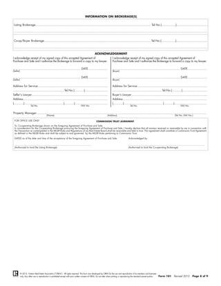 INFORMATION ON BROKERAGE(S)

 Listing Brokerage.................................................................................................................................. Tel.No.(................)...................................

 ..........................................................................................................................................................................................................................


 Co-op/Buyer Brokerage........................................................................................................................ Tel.No.(................)...................................

 ..........................................................................................................................................................................................................................

                                                                                                               ACKNOWLEDGEMENT
I acknowledge receipt of my signed copy of this accepted Agreement of                                                     I acknowledge receipt of my signed copy of this accepted Agreement of
Purchase and Sale and I authorize the Brokerage to forward a copy to my lawyer.                                           Purchase and Sale and I authorize the Brokerage to forward a copy to my lawyer.

............................................................................ DATE......................                   ............................................................................ DATE......................
(Seller)                                                                                                                  (Buyer)

............................................................................ DATE......................                   ............................................................................ DATE......................
(Seller)                                                                                                                  (Buyer)

Address for Service...............................................................................                        Address for Service...............................................................................
..........................................................Tel.No.(...........)..........................                  ........................................................Tel.No.(...........)............................
Seller's Lawyer......................................................................................                     Buyer's Lawyer......................................................................................
Address...............................................................................................                    Address...............................................................................................
(...........)........................................... (...........).....................................               (...........)........................................... (...........).....................................
                       Tel.No.                                                               FAX No.                                           Tel.No.                                                              FAX No.


Property Manager:...............................................................................................................................................................................................
                                             (Name)                                                                   (Address)                                                                             (Tel No.,FAX No.)

 FOR OFFICE USE ONLY                                                                                           COMMISSION TRUST AGREEMENT

 To: Co-operating Brokerage shown on the foregoing Agreement of Purchase and Sale:
 In consideration for the Co-operating Brokerage procuring the foregoing Agreement of Purchase and Sale, I hereby declare that all moneys received or receivable by me in connection with
 the Transaction as contemplated in the MLS® Rules and Regulations of my Real Estate Board shall be receivable and held in trust. This agreement shall constitute a Commission Trust Agreement
 as defined in the MLS® Rules and shall be subject to and governed by the MLS® Rules pertaining to Commission Trust.

 DATED as of the date and time of the acceptance of the foregoing Agreement of Purchase and Sale.                                            Acknowledged by:

 ...........................................................................................................                                ...........................................................................................................
 (Authorized to bind the Listing Brokerage)                                                                                                 (Authorized to bind the Co-operating Brokerage)




           © 2012, Ontario Real Estate Association (“OREA”). All rights reserved. This form was developed by OREA for the use and reproduction of its members and licensees
           only. Any other use or reproduction is prohibited except with prior written consent of OREA. Do not alter when printing or reproducing the standard pre-set portion.       Form 101             Revised 2012              Page 8 of 9
 