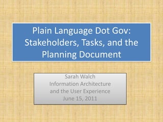 Plain Language Dot Gov:
Stakeholders, Tasks, and the
    Planning Document

            Sarah Walch
      Information Architecture
      and the User Experience
           June 15, 2011
 