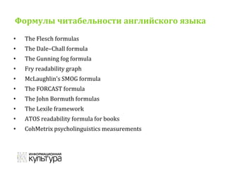 Формулы читабельности английского языка
• The Flesch formulas
• The Dale–Chall formula
• The Gunning fog formula
• Fry readability graph
• McLaughlin's SMOG formula
• The FORCAST formula
• The John Bormuth formulas
• The Lexile framework
• ATOS readability formula for books
• CohMetrix psycholinguistics measurements
 