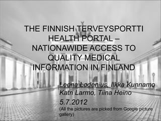 THE FINNISH TERVEYSPORTTI
     HEALTH PORTAL –
 NATIONAWIDE ACCESS TO
     QUALITY MEDICAL
  INFORMATION IN FINLAND

       Leena Lodenius, Ilkka Kunnamo
       Katri Larmo, Tiina Heino
       5.7.2012
       (All the pictures are picked from Google picture
       gallery)
 