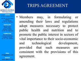 CHENNAI
3rd Floor, ‘Creative Enclave’,
148-150, Luz Church Road,
Mylapore,
Chennai - 600 004.
Tel: +91 - 44 - 2498 4821
BANGALORE
Suite 920, Level 9,
Raheja Towers,
26-27, M G Road,
Bangalore - 560 001.
Tel: +91 - 80 - 6546 2400
COIMBATORE
BB1, Park Avenue,
# 48, Race Course Road,
Coimbatore - 641018.
Tel: +91 - 422 – 6552921
EMAIL
info@altacit.com
WEBSITE
www.altacit.com
TRIPS AGREEMENT
• Members may, in formulating or
amending their laws and regulations
adopt measures necessary to protect
public health and nutrition and to
promote the public interest in sectors of
vital importance to their socio-economic
and technological development,
provided that such measures are
consistent with the provisions of this
agreement.
 