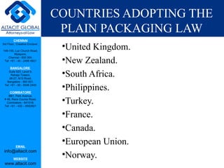 CHENNAI
3rd Floor, ‘Creative Enclave’,
148-150, Luz Church Road,
Mylapore,
Chennai - 600 004.
Tel: +91 - 44 - 2498 4821
BANGALORE
Suite 920, Level 9,
Raheja Towers,
26-27, M G Road,
Bangalore - 560 001.
Tel: +91 - 80 - 6546 2400
COIMBATORE
BB1, Park Avenue,
# 48, Race Course Road,
Coimbatore - 641018.
Tel: +91 - 422 – 6552921
EMAIL
info@altacit.com
WEBSITE
www.altacit.com
COUNTRIES ADOPTING THE
PLAIN PACKAGING LAW
•United Kingdom.
•New Zealand.
•South Africa.
•Philippines.
•Turkey.
•France.
•Canada.
•European Union.
•Norway.
 