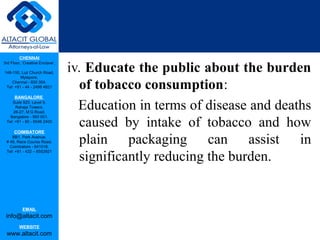 CHENNAI
3rd Floor, ‘Creative Enclave’,
148-150, Luz Church Road,
Mylapore,
Chennai - 600 004.
Tel: +91 - 44 - 2498 4821
BANGALORE
Suite 920, Level 9,
Raheja Towers,
26-27, M G Road,
Bangalore - 560 001.
Tel: +91 - 80 - 6546 2400
COIMBATORE
BB1, Park Avenue,
# 48, Race Course Road,
Coimbatore - 641018.
Tel: +91 - 422 – 6552921
EMAIL
info@altacit.com
WEBSITE
www.altacit.com
iv. Educate the public about the burden
of tobacco consumption:
Education in terms of disease and deaths
caused by intake of tobacco and how
plain packaging can assist in
significantly reducing the burden.
 