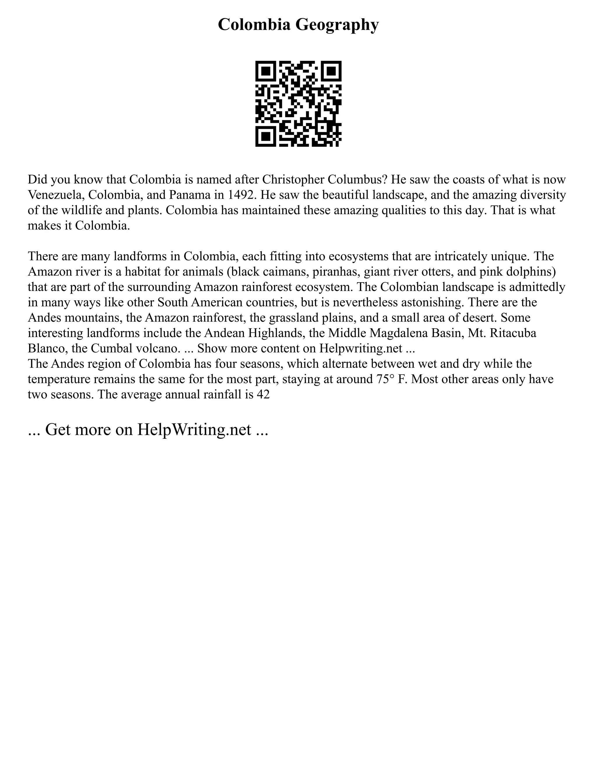 Colombia Geography
Did you know that Colombia is named after Christopher Columbus? He saw the coasts of what is now
Venezuela, Colombia, and Panama in 1492. He saw the beautiful landscape, and the amazing diversity
of the wildlife and plants. Colombia has maintained these amazing qualities to this day. That is what
makes it Colombia.
There are many landforms in Colombia, each fitting into ecosystems that are intricately unique. The
Amazon river is a habitat for animals (black caimans, piranhas, giant river otters, and pink dolphins)
that are part of the surrounding Amazon rainforest ecosystem. The Colombian landscape is admittedly
in many ways like other South American countries, but is nevertheless astonishing. There are the
Andes mountains, the Amazon rainforest, the grassland plains, and a small area of desert. Some
interesting landforms include the Andean Highlands, the Middle Magdalena Basin, Mt. Ritacuba
Blanco, the Cumbal volcano. ... Show more content on Helpwriting.net ...
The Andes region of Colombia has four seasons, which alternate between wet and dry while the
temperature remains the same for the most part, staying at around 75° F. Most other areas only have
two seasons. The average annual rainfall is 42
... Get more on HelpWriting.net ...
 