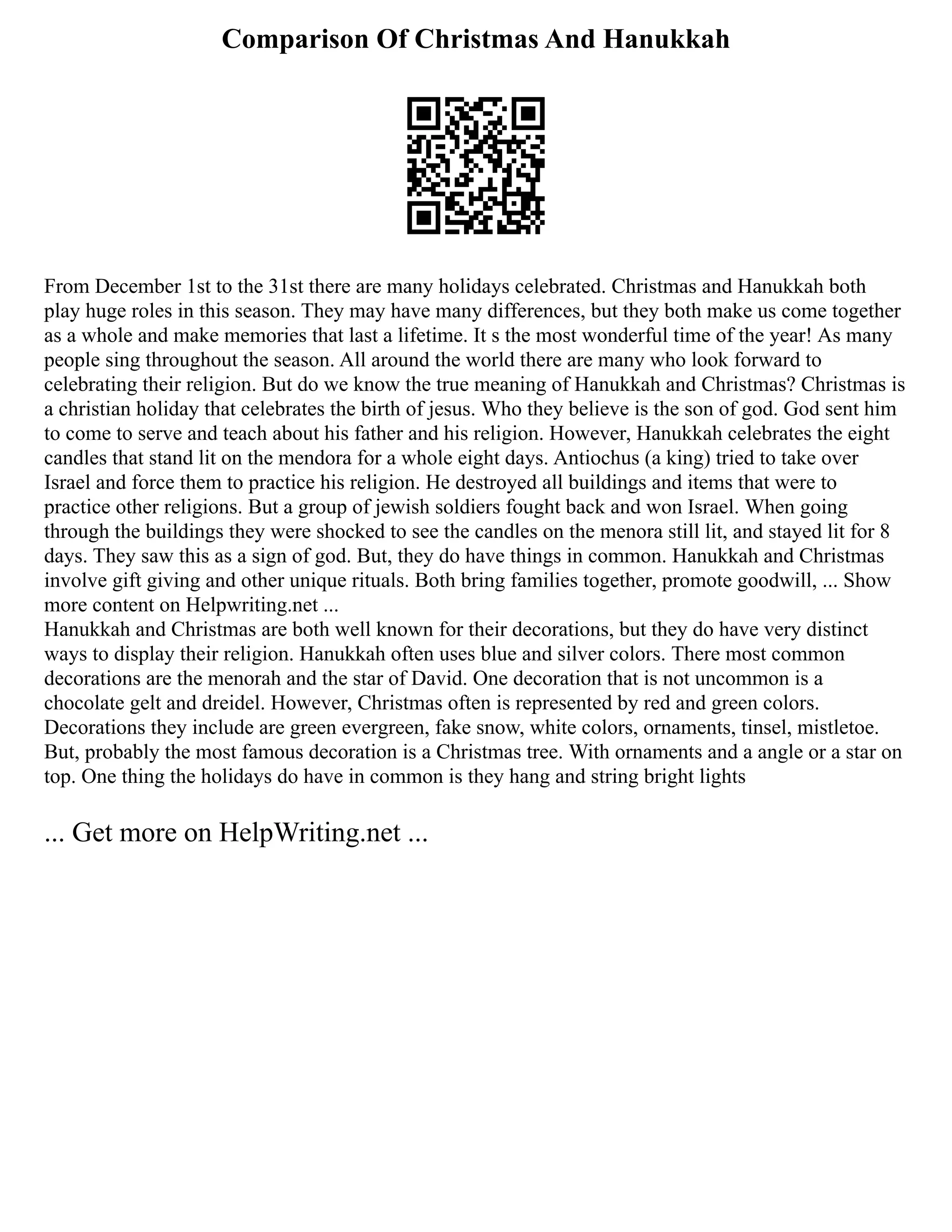 Comparison Of Christmas And Hanukkah
From December 1st to the 31st there are many holidays celebrated. Christmas and Hanukkah both
play huge roles in this season. They may have many differences, but they both make us come together
as a whole and make memories that last a lifetime. It s the most wonderful time of the year! As many
people sing throughout the season. All around the world there are many who look forward to
celebrating their religion. But do we know the true meaning of Hanukkah and Christmas? Christmas is
a christian holiday that celebrates the birth of jesus. Who they believe is the son of god. God sent him
to come to serve and teach about his father and his religion. However, Hanukkah celebrates the eight
candles that stand lit on the mendora for a whole eight days. Antiochus (a king) tried to take over
Israel and force them to practice his religion. He destroyed all buildings and items that were to
practice other religions. But a group of jewish soldiers fought back and won Israel. When going
through the buildings they were shocked to see the candles on the menora still lit, and stayed lit for 8
days. They saw this as a sign of god. But, they do have things in common. Hanukkah and Christmas
involve gift giving and other unique rituals. Both bring families together, promote goodwill, ... Show
more content on Helpwriting.net ...
Hanukkah and Christmas are both well known for their decorations, but they do have very distinct
ways to display their religion. Hanukkah often uses blue and silver colors. There most common
decorations are the menorah and the star of David. One decoration that is not uncommon is a
chocolate gelt and dreidel. However, Christmas often is represented by red and green colors.
Decorations they include are green evergreen, fake snow, white colors, ornaments, tinsel, mistletoe.
But, probably the most famous decoration is a Christmas tree. With ornaments and a angle or a star on
top. One thing the holidays do have in common is they hang and string bright lights
... Get more on HelpWriting.net ...
 