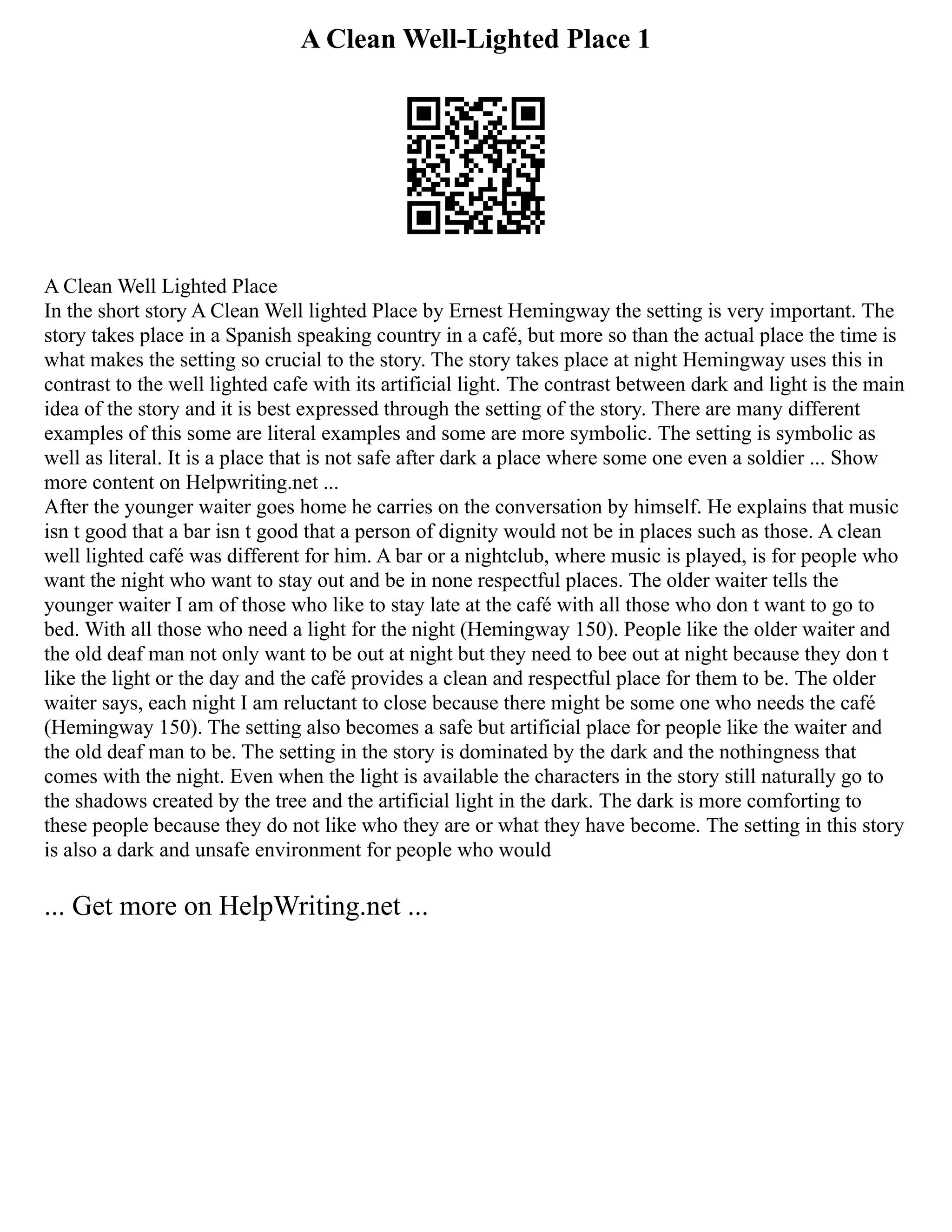 A Clean Well-Lighted Place 1
A Clean Well Lighted Place
In the short story A Clean Well lighted Place by Ernest Hemingway the setting is very important. The
story takes place in a Spanish speaking country in a café, but more so than the actual place the time is
what makes the setting so crucial to the story. The story takes place at night Hemingway uses this in
contrast to the well lighted cafe with its artificial light. The contrast between dark and light is the main
idea of the story and it is best expressed through the setting of the story. There are many different
examples of this some are literal examples and some are more symbolic. The setting is symbolic as
well as literal. It is a place that is not safe after dark a place where some one even a soldier ... Show
more content on Helpwriting.net ...
After the younger waiter goes home he carries on the conversation by himself. He explains that music
isn t good that a bar isn t good that a person of dignity would not be in places such as those. A clean
well lighted café was different for him. A bar or a nightclub, where music is played, is for people who
want the night who want to stay out and be in none respectful places. The older waiter tells the
younger waiter I am of those who like to stay late at the café with all those who don t want to go to
bed. With all those who need a light for the night (Hemingway 150). People like the older waiter and
the old deaf man not only want to be out at night but they need to bee out at night because they don t
like the light or the day and the café provides a clean and respectful place for them to be. The older
waiter says, each night I am reluctant to close because there might be some one who needs the café
(Hemingway 150). The setting also becomes a safe but artificial place for people like the waiter and
the old deaf man to be. The setting in the story is dominated by the dark and the nothingness that
comes with the night. Even when the light is available the characters in the story still naturally go to
the shadows created by the tree and the artificial light in the dark. The dark is more comforting to
these people because they do not like who they are or what they have become. The setting in this story
is also a dark and unsafe environment for people who would
... Get more on HelpWriting.net ...
 