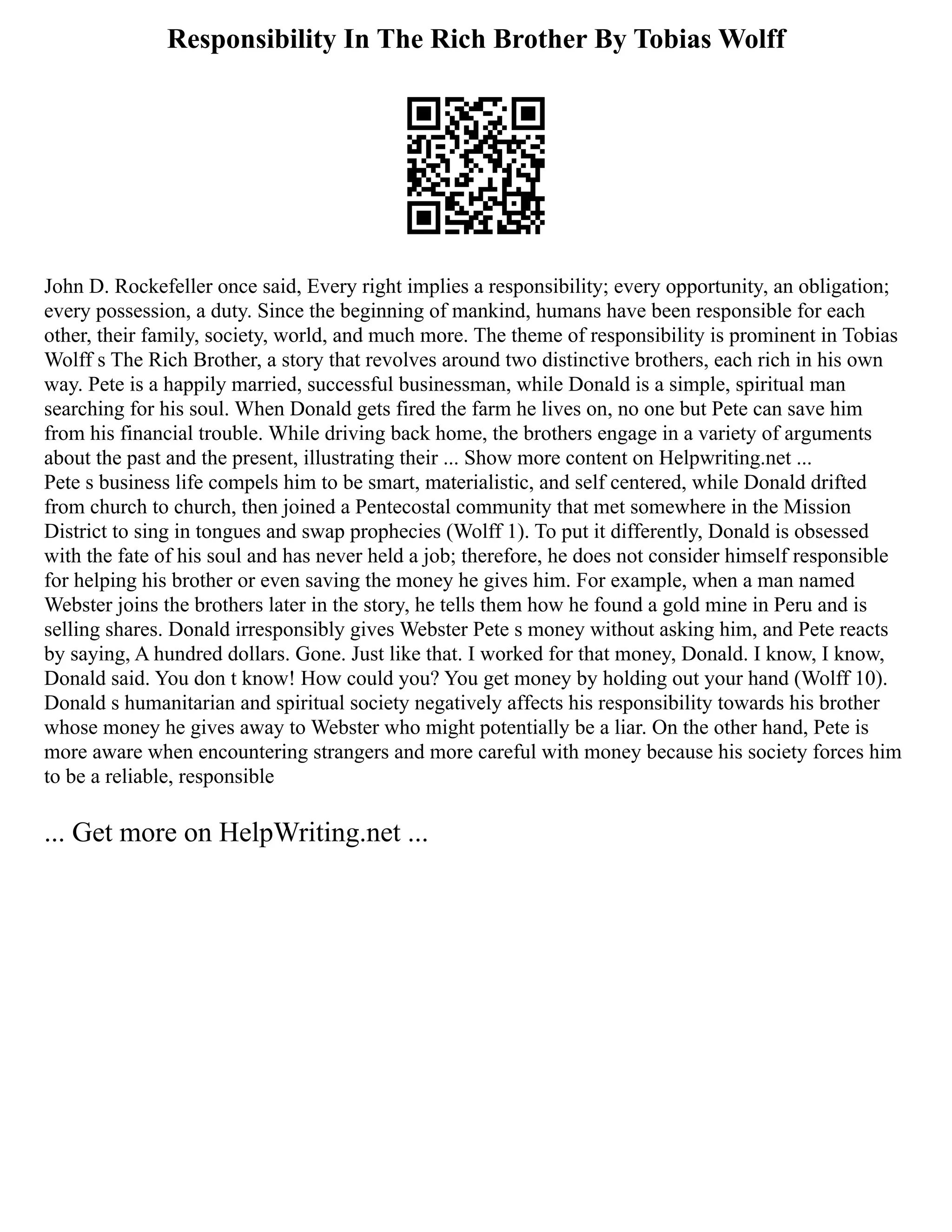 Responsibility In The Rich Brother By Tobias Wolff
John D. Rockefeller once said, Every right implies a responsibility; every opportunity, an obligation;
every possession, a duty. Since the beginning of mankind, humans have been responsible for each
other, their family, society, world, and much more. The theme of responsibility is prominent in Tobias
Wolff s The Rich Brother, a story that revolves around two distinctive brothers, each rich in his own
way. Pete is a happily married, successful businessman, while Donald is a simple, spiritual man
searching for his soul. When Donald gets fired the farm he lives on, no one but Pete can save him
from his financial trouble. While driving back home, the brothers engage in a variety of arguments
about the past and the present, illustrating their ... Show more content on Helpwriting.net ...
Pete s business life compels him to be smart, materialistic, and self centered, while Donald drifted
from church to church, then joined a Pentecostal community that met somewhere in the Mission
District to sing in tongues and swap prophecies (Wolff 1). To put it differently, Donald is obsessed
with the fate of his soul and has never held a job; therefore, he does not consider himself responsible
for helping his brother or even saving the money he gives him. For example, when a man named
Webster joins the brothers later in the story, he tells them how he found a gold mine in Peru and is
selling shares. Donald irresponsibly gives Webster Pete s money without asking him, and Pete reacts
by saying, A hundred dollars. Gone. Just like that. I worked for that money, Donald. I know, I know,
Donald said. You don t know! How could you? You get money by holding out your hand (Wolff 10).
Donald s humanitarian and spiritual society negatively affects his responsibility towards his brother
whose money he gives away to Webster who might potentially be a liar. On the other hand, Pete is
more aware when encountering strangers and more careful with money because his society forces him
to be a reliable, responsible
... Get more on HelpWriting.net ...
 