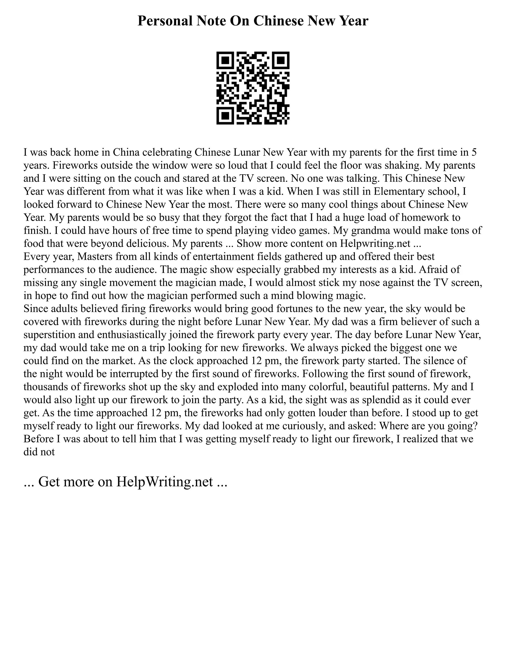 Personal Note On Chinese New Year
I was back home in China celebrating Chinese Lunar New Year with my parents for the first time in 5
years. Fireworks outside the window were so loud that I could feel the floor was shaking. My parents
and I were sitting on the couch and stared at the TV screen. No one was talking. This Chinese New
Year was different from what it was like when I was a kid. When I was still in Elementary school, I
looked forward to Chinese New Year the most. There were so many cool things about Chinese New
Year. My parents would be so busy that they forgot the fact that I had a huge load of homework to
finish. I could have hours of free time to spend playing video games. My grandma would make tons of
food that were beyond delicious. My parents ... Show more content on Helpwriting.net ...
Every year, Masters from all kinds of entertainment fields gathered up and offered their best
performances to the audience. The magic show especially grabbed my interests as a kid. Afraid of
missing any single movement the magician made, I would almost stick my nose against the TV screen,
in hope to find out how the magician performed such a mind blowing magic.
Since adults believed firing fireworks would bring good fortunes to the new year, the sky would be
covered with fireworks during the night before Lunar New Year. My dad was a firm believer of such a
superstition and enthusiastically joined the firework party every year. The day before Lunar New Year,
my dad would take me on a trip looking for new fireworks. We always picked the biggest one we
could find on the market. As the clock approached 12 pm, the firework party started. The silence of
the night would be interrupted by the first sound of fireworks. Following the first sound of firework,
thousands of fireworks shot up the sky and exploded into many colorful, beautiful patterns. My and I
would also light up our firework to join the party. As a kid, the sight was as splendid as it could ever
get. As the time approached 12 pm, the fireworks had only gotten louder than before. I stood up to get
myself ready to light our fireworks. My dad looked at me curiously, and asked: Where are you going?
Before I was about to tell him that I was getting myself ready to light our firework, I realized that we
did not
... Get more on HelpWriting.net ...
 